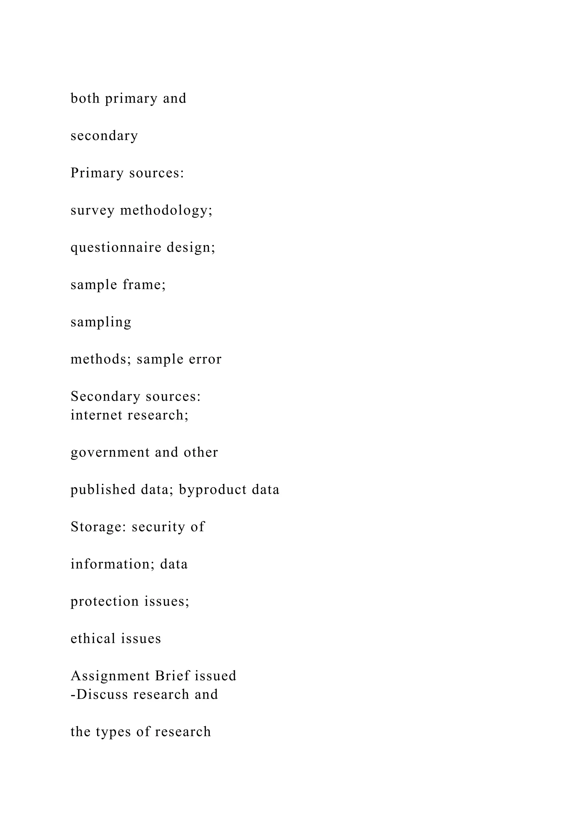 both primary and
secondary
Primary sources:
survey methodology;
questionnaire design;
sample frame;
sampling
methods; sample error
Secondary sources:
internet research;
government and other
published data; byproduct data
Storage: security of
information; data
protection issues;
ethical issues
Assignment Brief issued
-Discuss research and
the types of research
 