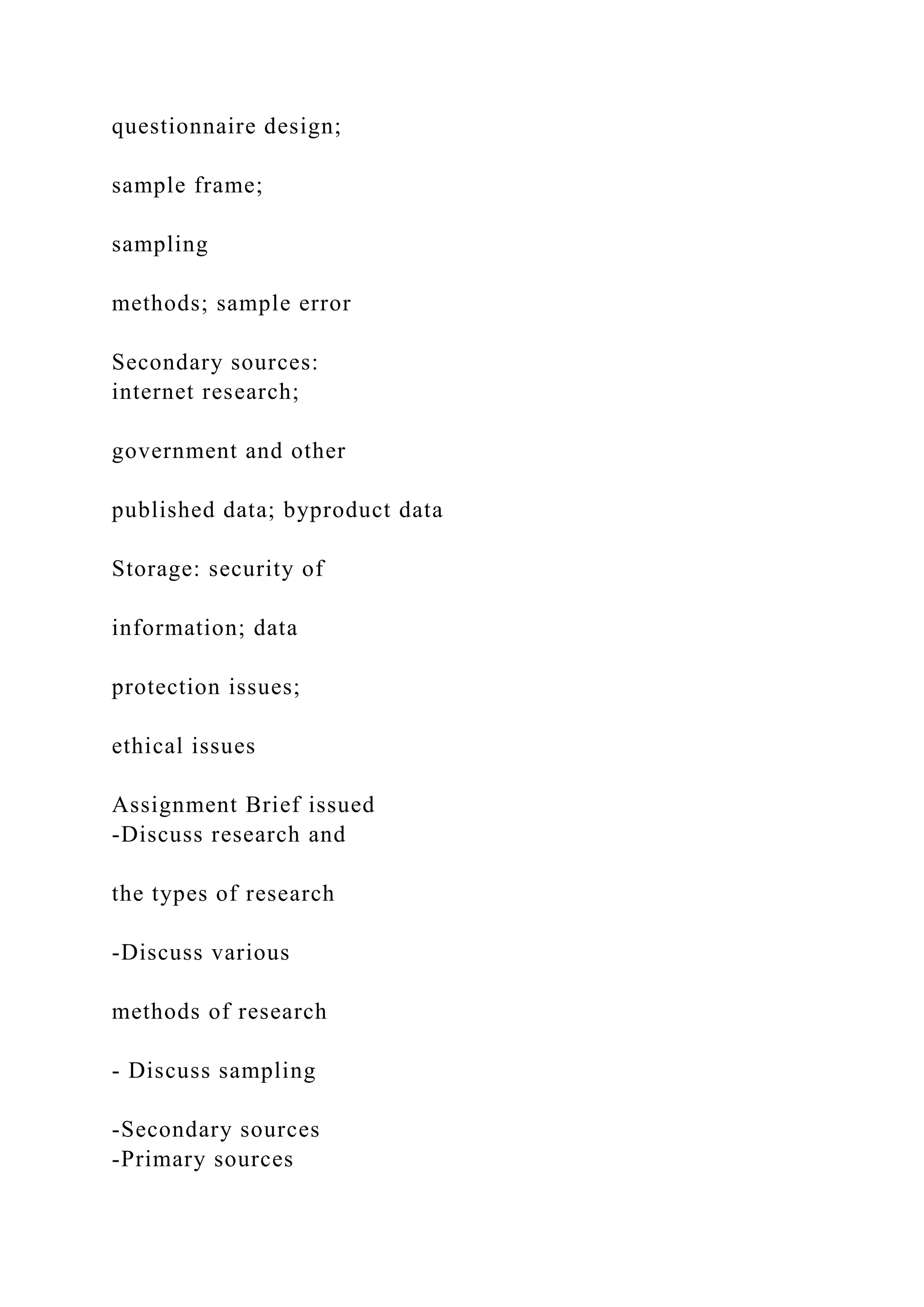 questionnaire design;
sample frame;
sampling
methods; sample error
Secondary sources:
internet research;
government and other
published data; byproduct data
Storage: security of
information; data
protection issues;
ethical issues
Assignment Brief issued
-Discuss research and
the types of research
-Discuss various
methods of research
- Discuss sampling
-Secondary sources
-Primary sources
 