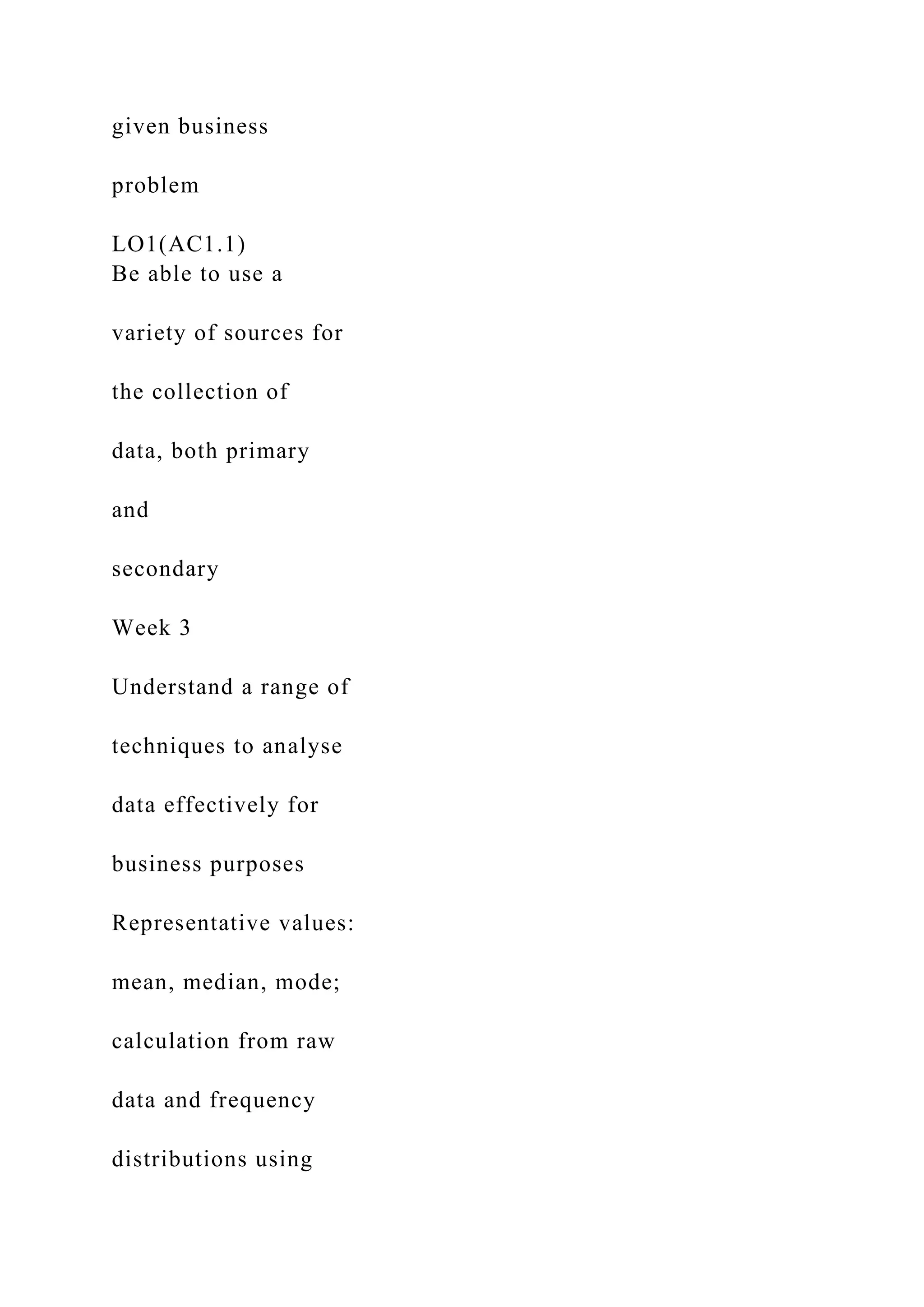 given business
problem
LO1(AC1.1)
Be able to use a
variety of sources for
the collection of
data, both primary
and
secondary
Week 3
Understand a range of
techniques to analyse
data effectively for
business purposes
Representative values:
mean, median, mode;
calculation from raw
data and frequency
distributions using
 