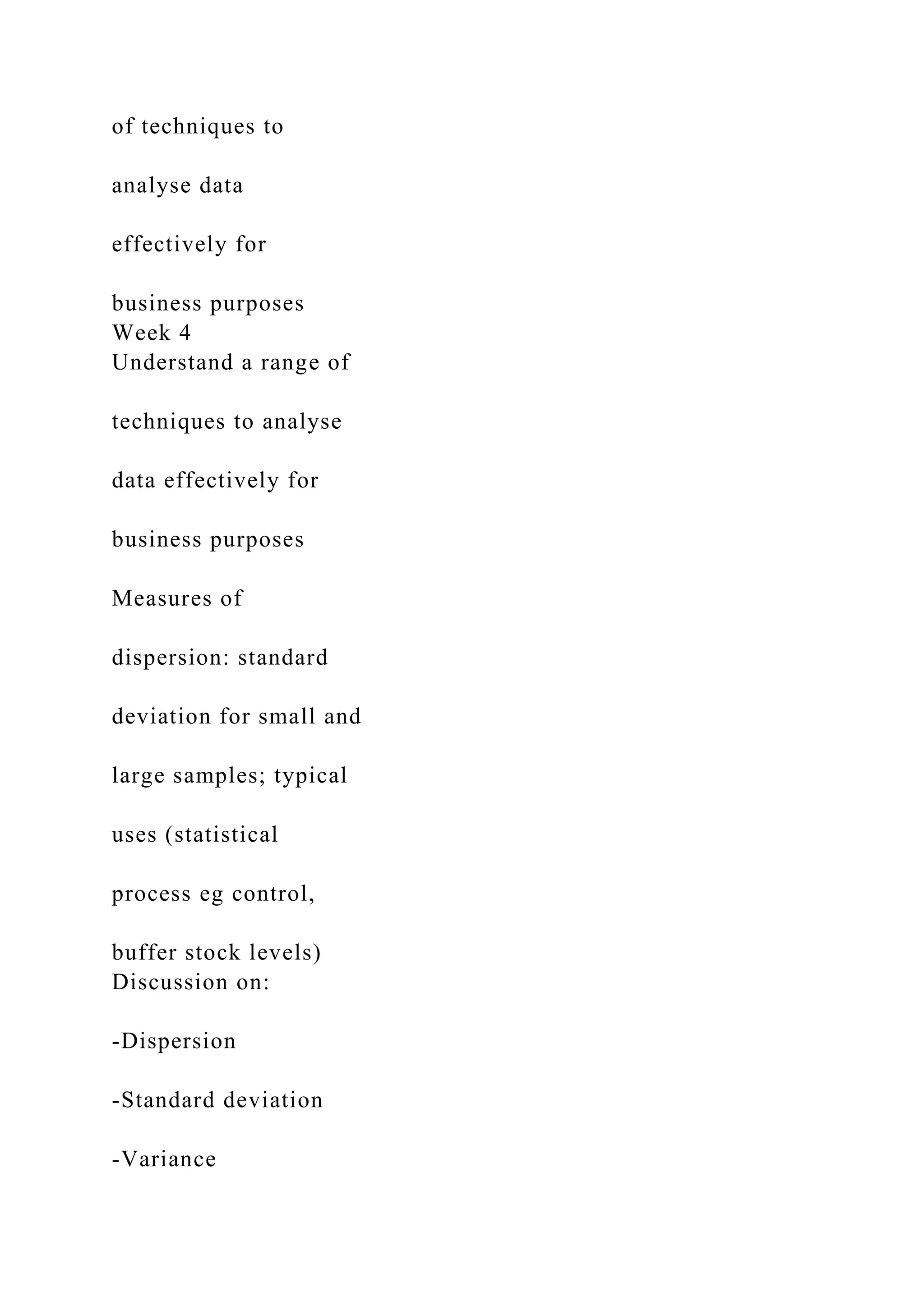of techniques to
analyse data
effectively for
business purposes
Week 4
Understand a range of
techniques to analyse
data effectively for
business purposes
Measures of
dispersion: standard
deviation for small and
large samples; typical
uses (statistical
process eg control,
buffer stock levels)
Discussion on:
-Dispersion
-Standard deviation
-Variance
 