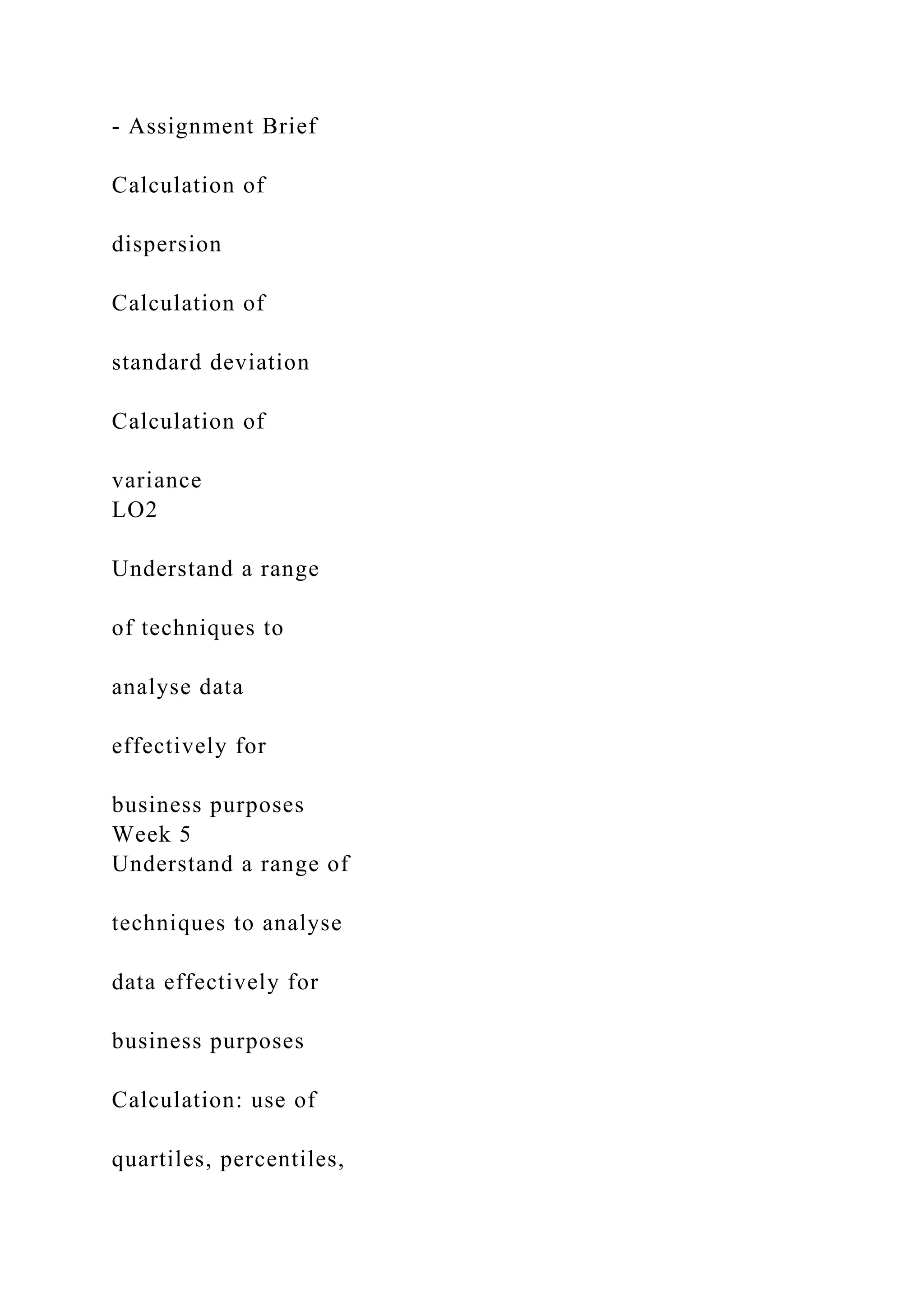 - Assignment Brief
Calculation of
dispersion
Calculation of
standard deviation
Calculation of
variance
LO2
Understand a range
of techniques to
analyse data
effectively for
business purposes
Week 5
Understand a range of
techniques to analyse
data effectively for
business purposes
Calculation: use of
quartiles, percentiles,
 