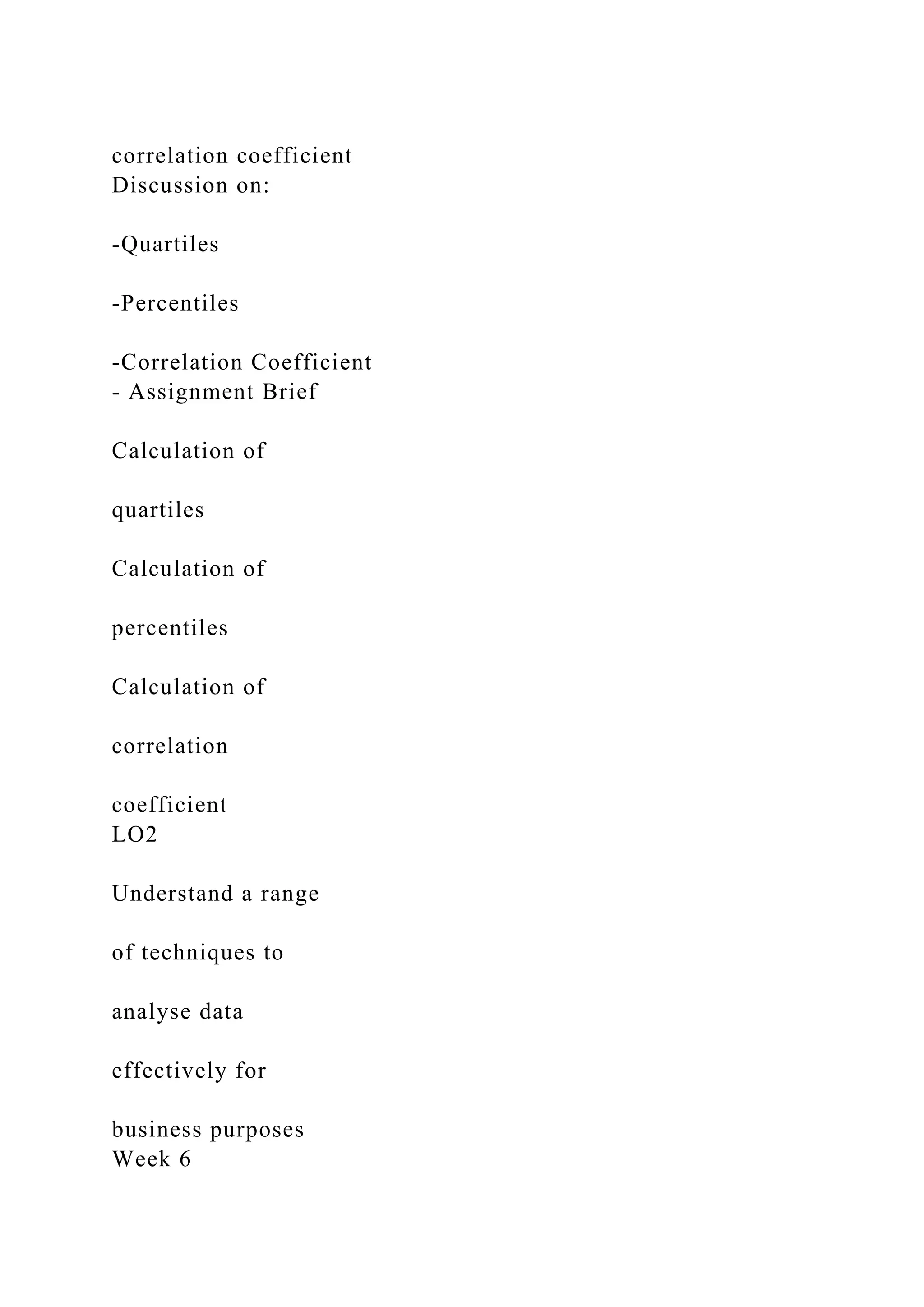 correlation coefficient
Discussion on:
-Quartiles
-Percentiles
-Correlation Coefficient
- Assignment Brief
Calculation of
quartiles
Calculation of
percentiles
Calculation of
correlation
coefficient
LO2
Understand a range
of techniques to
analyse data
effectively for
business purposes
Week 6
 