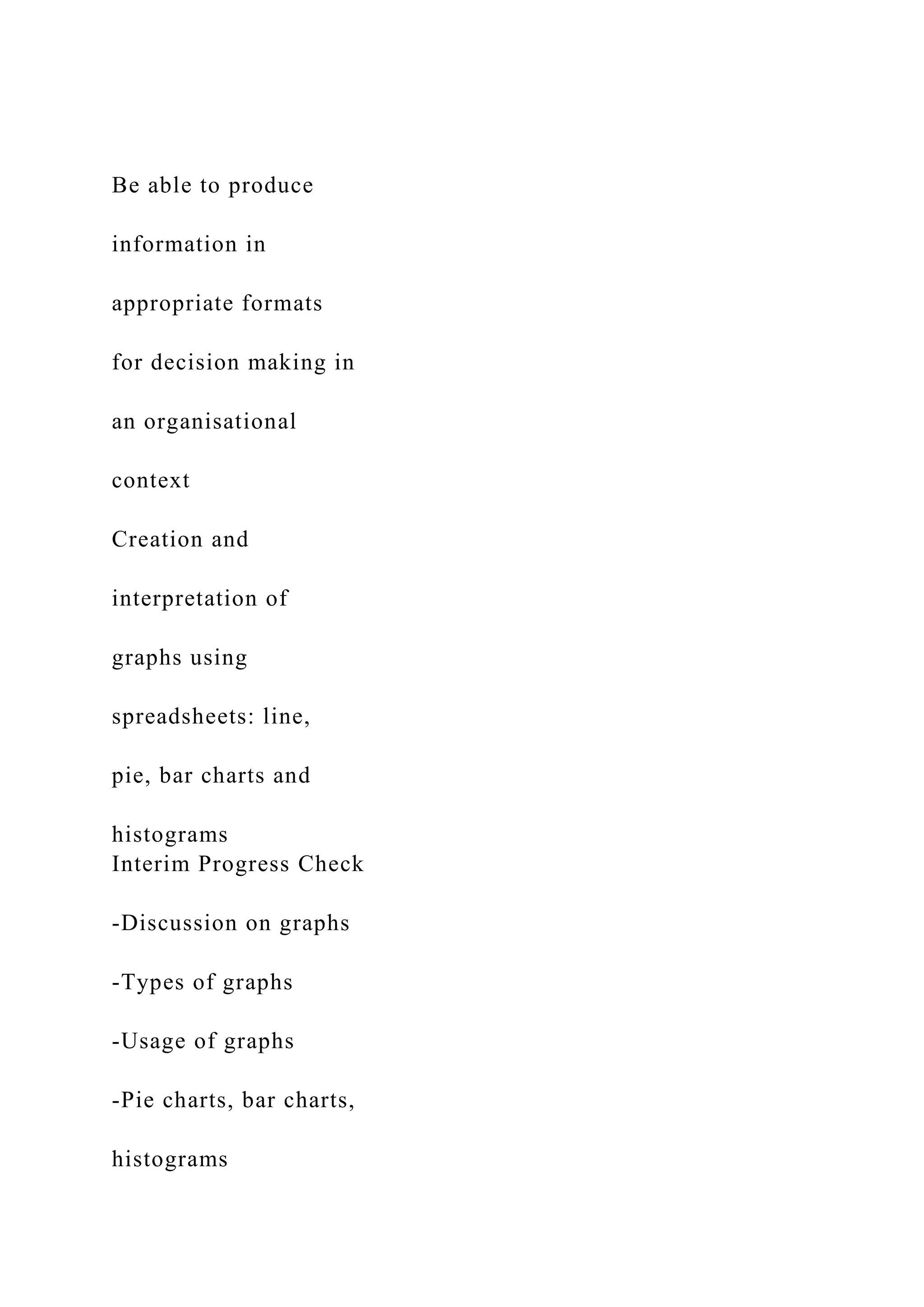 Be able to produce
information in
appropriate formats
for decision making in
an organisational
context
Creation and
interpretation of
graphs using
spreadsheets: line,
pie, bar charts and
histograms
Interim Progress Check
-Discussion on graphs
-Types of graphs
-Usage of graphs
-Pie charts, bar charts,
histograms
 