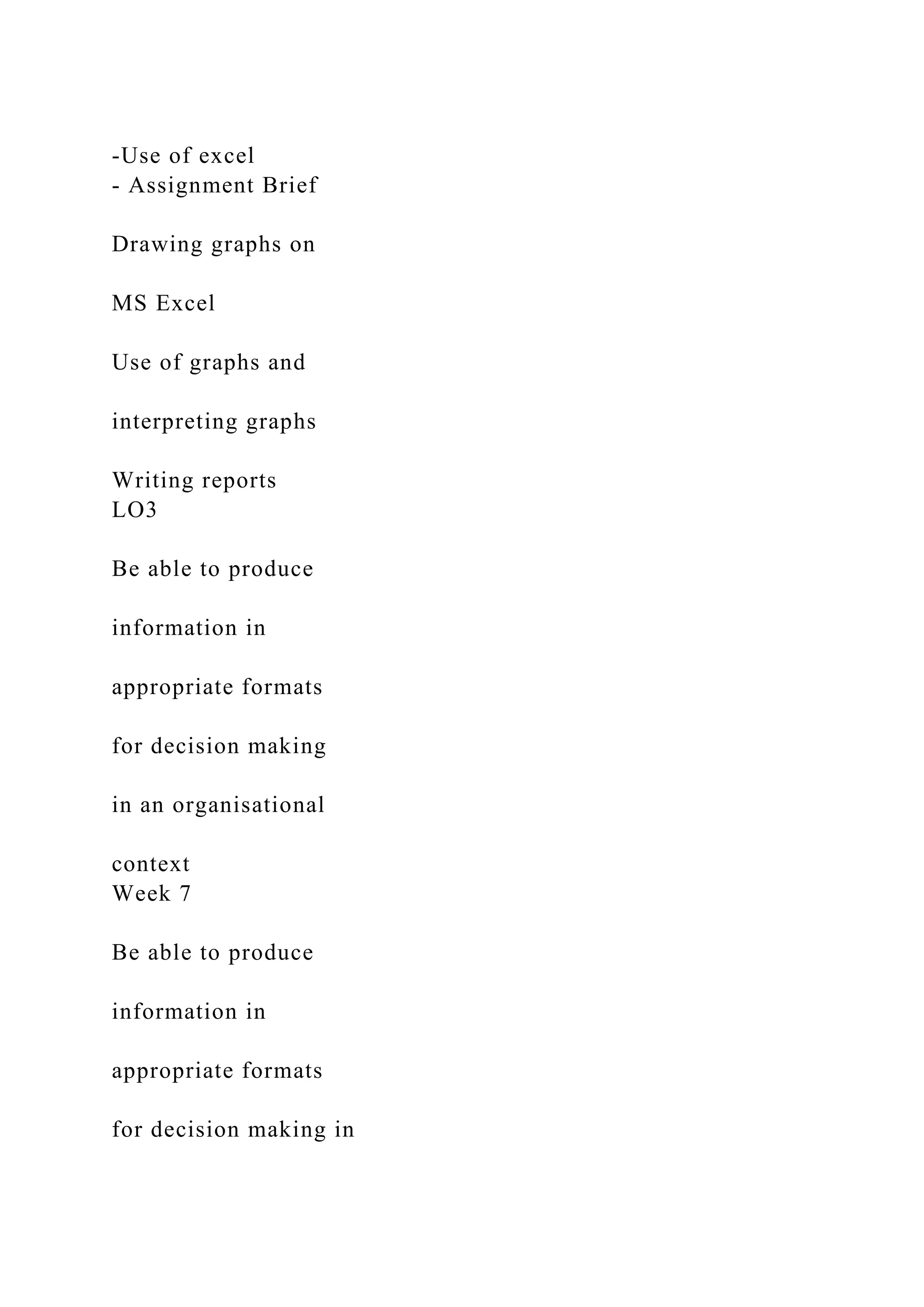 -Use of excel
- Assignment Brief
Drawing graphs on
MS Excel
Use of graphs and
interpreting graphs
Writing reports
LO3
Be able to produce
information in
appropriate formats
for decision making
in an organisational
context
Week 7
Be able to produce
information in
appropriate formats
for decision making in
 