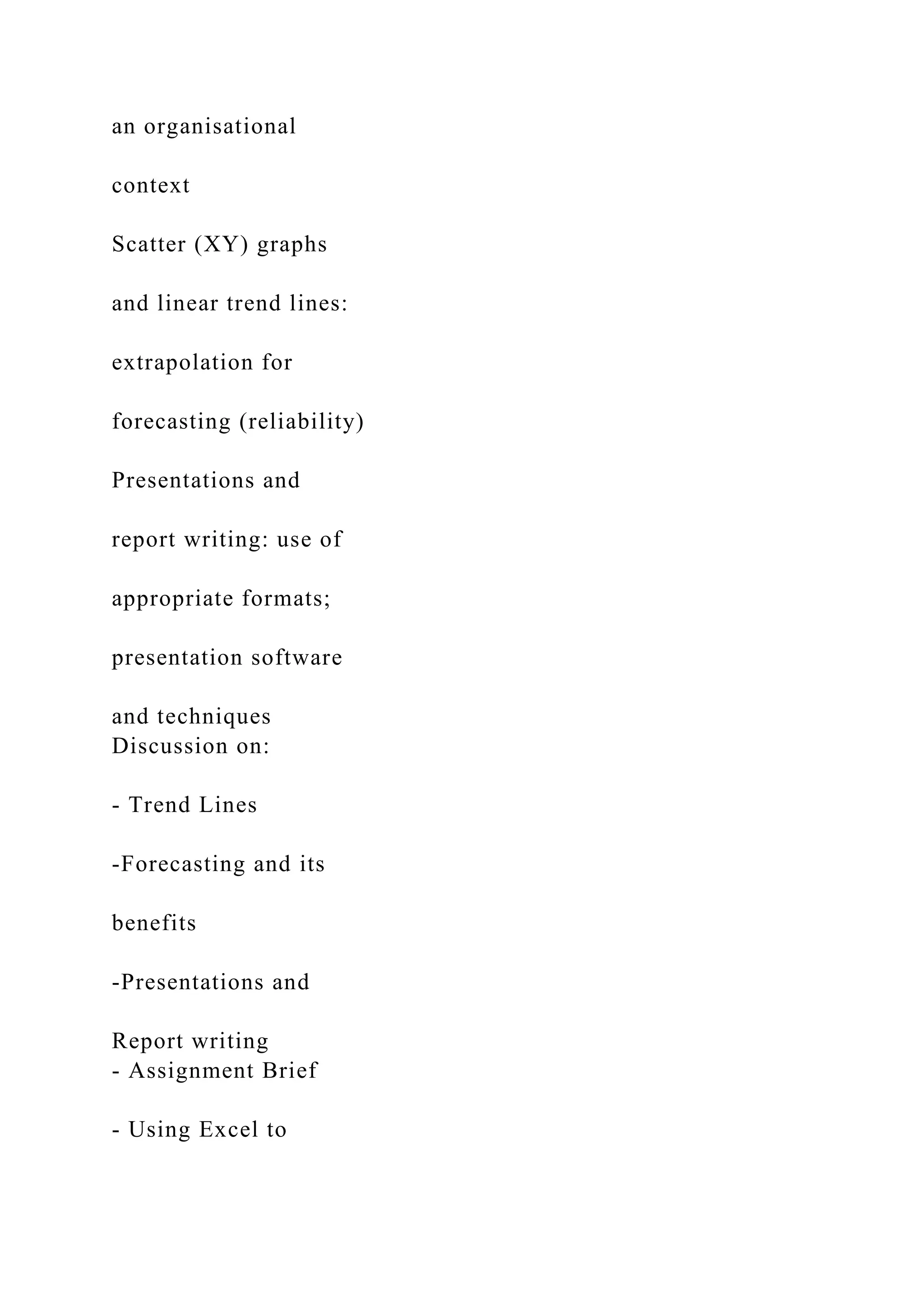 an organisational
context
Scatter (XY) graphs
and linear trend lines:
extrapolation for
forecasting (reliability)
Presentations and
report writing: use of
appropriate formats;
presentation software
and techniques
Discussion on:
- Trend Lines
-Forecasting and its
benefits
-Presentations and
Report writing
- Assignment Brief
- Using Excel to
 