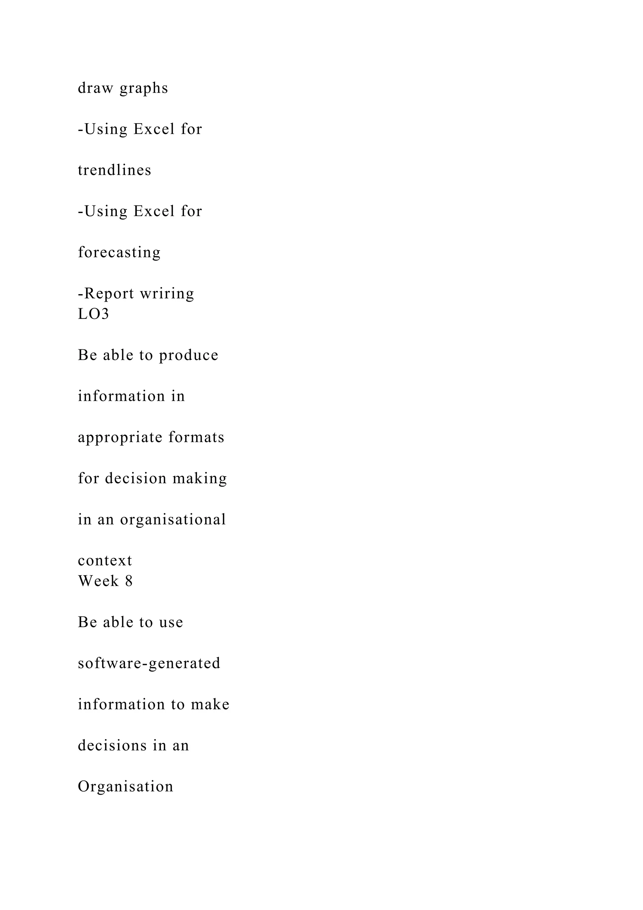 draw graphs
-Using Excel for
trendlines
-Using Excel for
forecasting
-Report wriring
LO3
Be able to produce
information in
appropriate formats
for decision making
in an organisational
context
Week 8
Be able to use
software-generated
information to make
decisions in an
Organisation
 