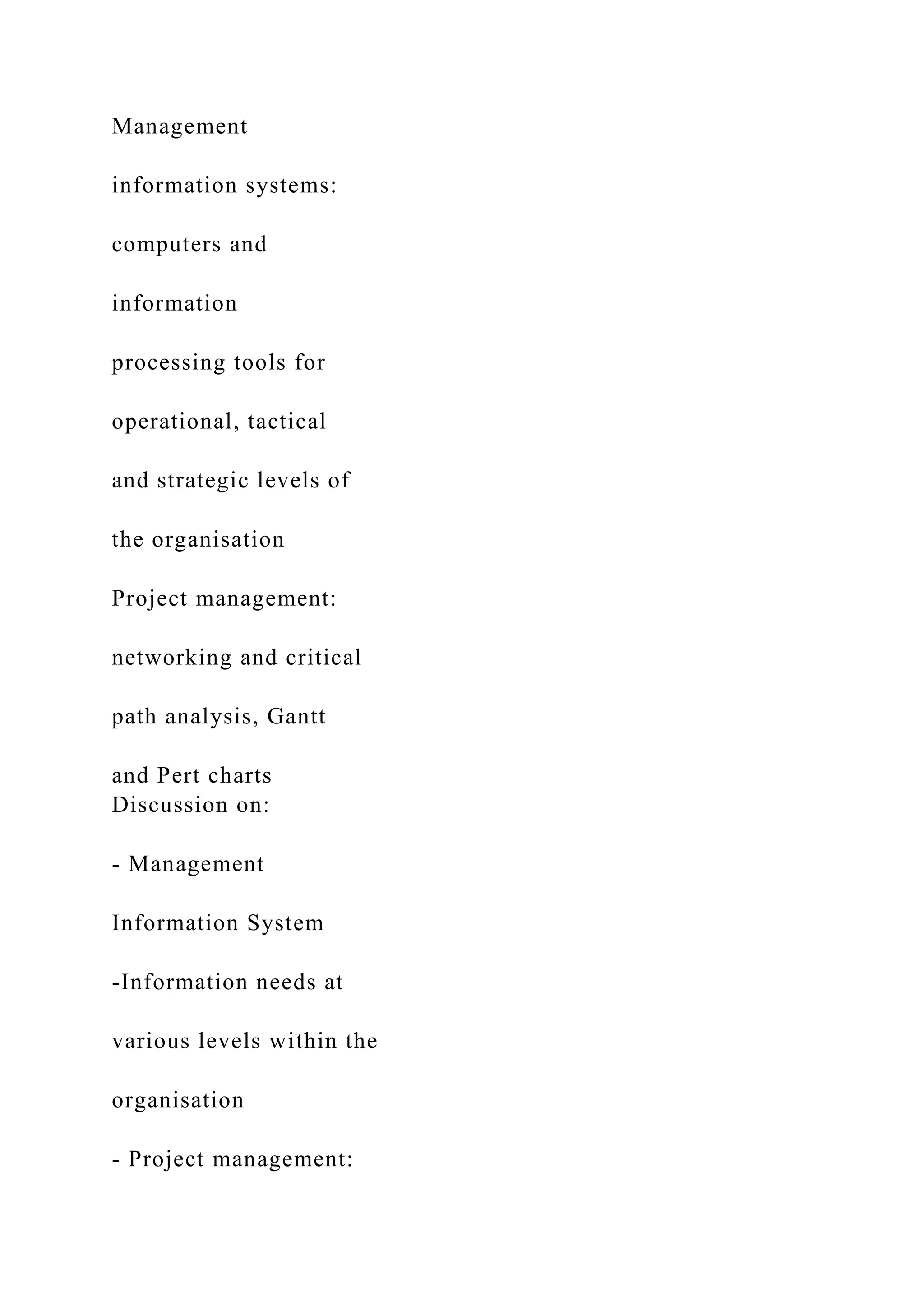 Management
information systems:
computers and
information
processing tools for
operational, tactical
and strategic levels of
the organisation
Project management:
networking and critical
path analysis, Gantt
and Pert charts
Discussion on:
- Management
Information System
-Information needs at
various levels within the
organisation
- Project management:
 