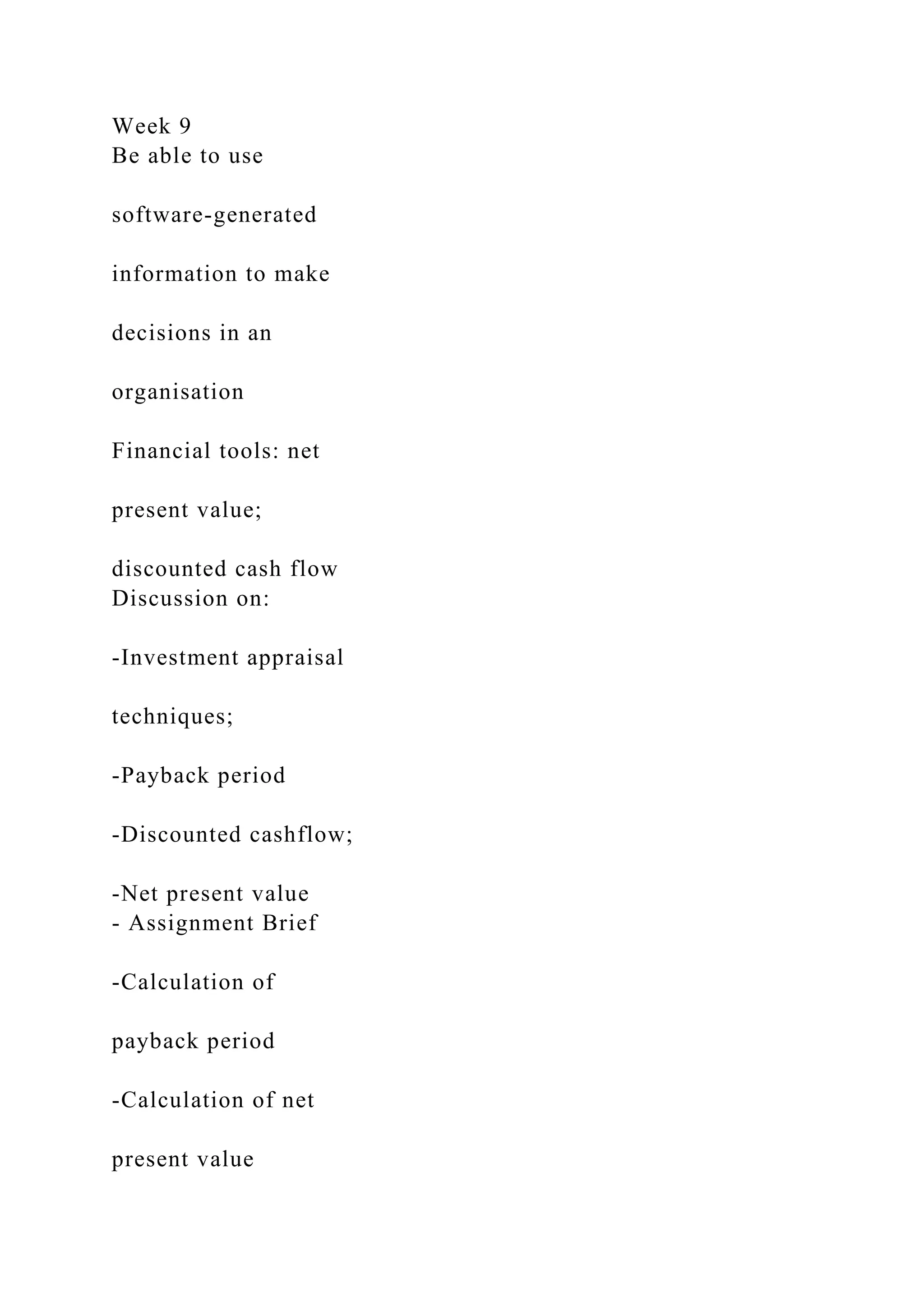 Week 9
Be able to use
software-generated
information to make
decisions in an
organisation
Financial tools: net
present value;
discounted cash flow
Discussion on:
-Investment appraisal
techniques;
-Payback period
-Discounted cashflow;
-Net present value
- Assignment Brief
-Calculation of
payback period
-Calculation of net
present value
 