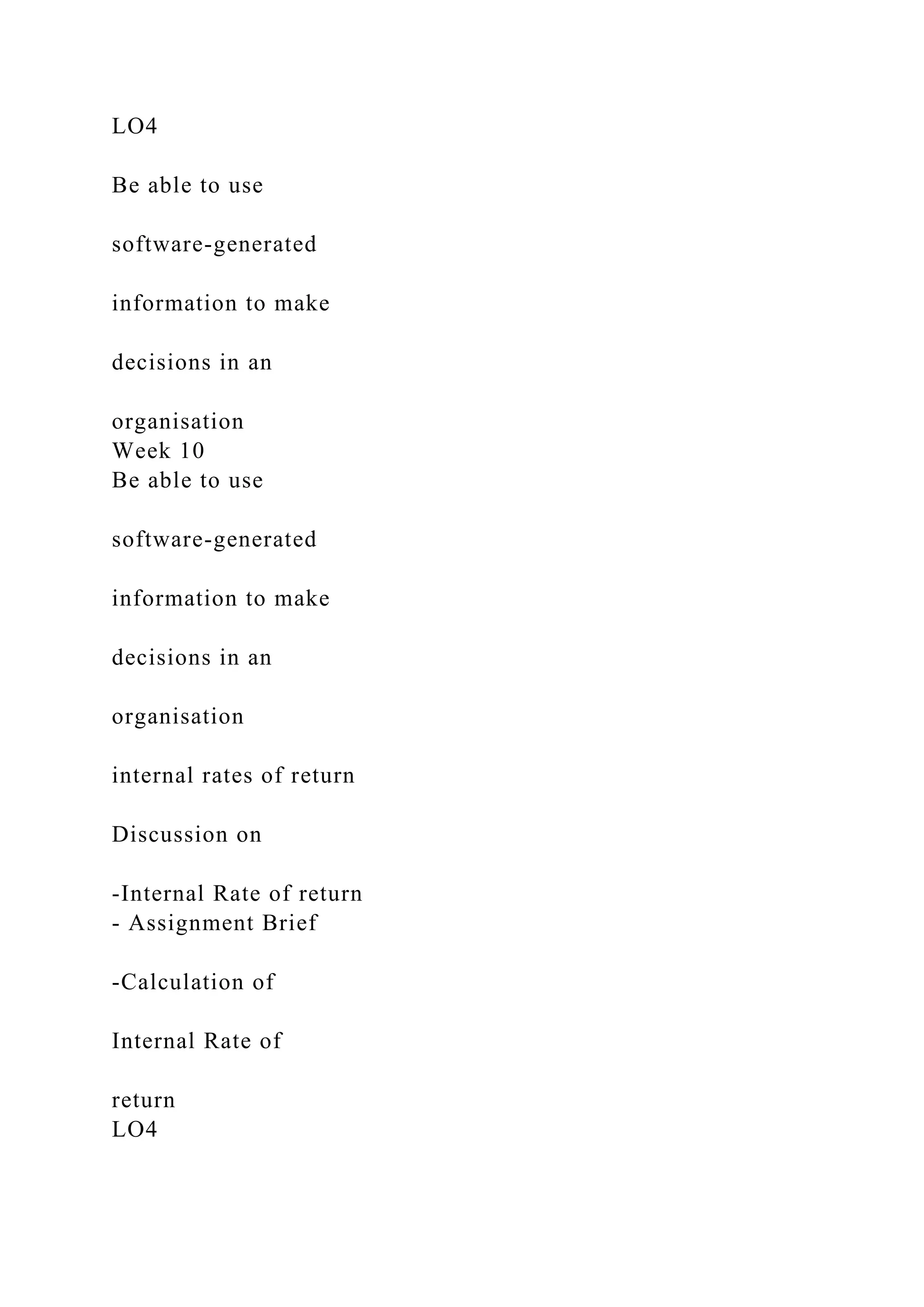 LO4
Be able to use
software-generated
information to make
decisions in an
organisation
Week 10
Be able to use
software-generated
information to make
decisions in an
organisation
internal rates of return
Discussion on
-Internal Rate of return
- Assignment Brief
-Calculation of
Internal Rate of
return
LO4
 
