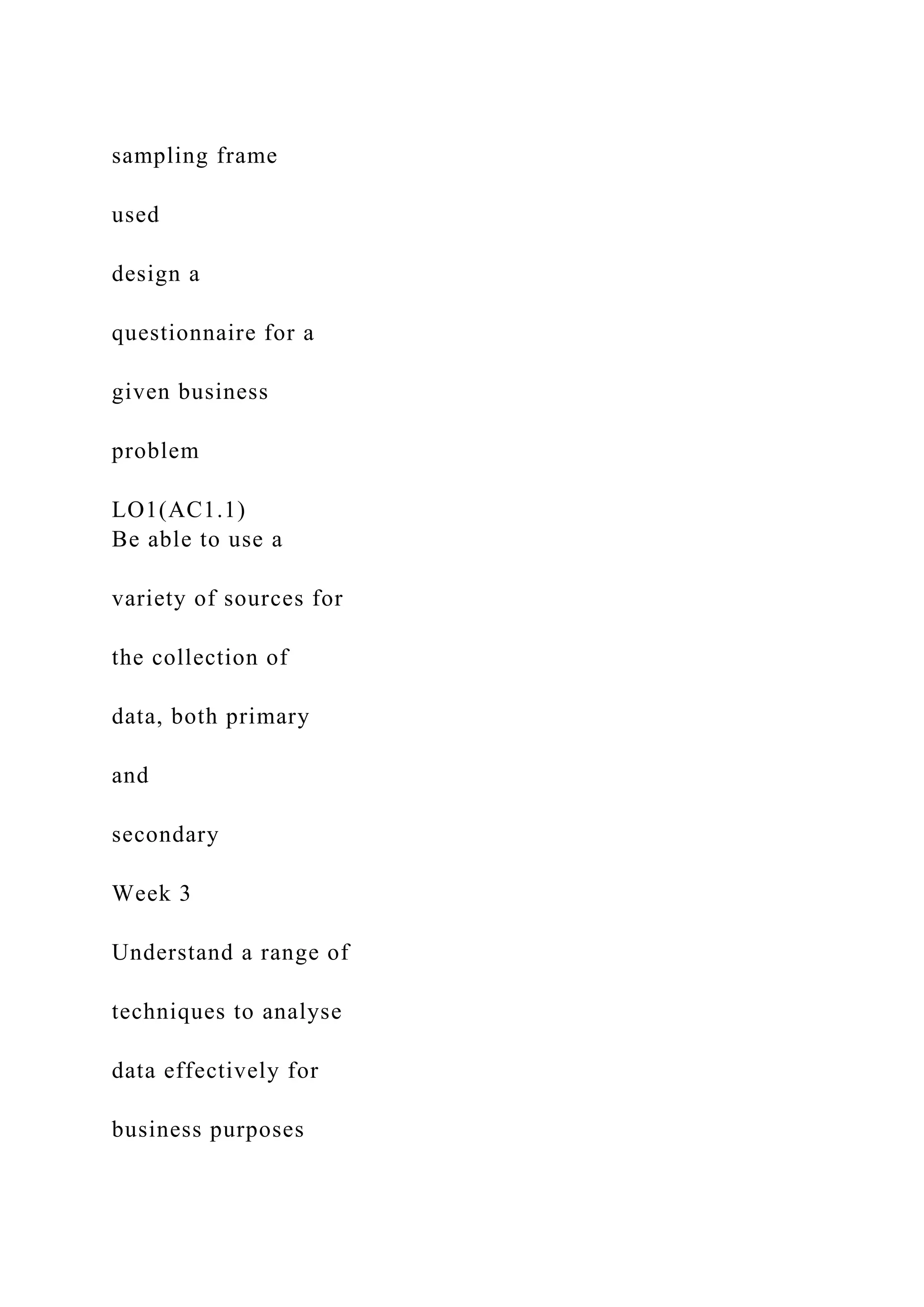 sampling frame
used
design a
questionnaire for a
given business
problem
LO1(AC1.1)
Be able to use a
variety of sources for
the collection of
data, both primary
and
secondary
Week 3
Understand a range of
techniques to analyse
data effectively for
business purposes
 