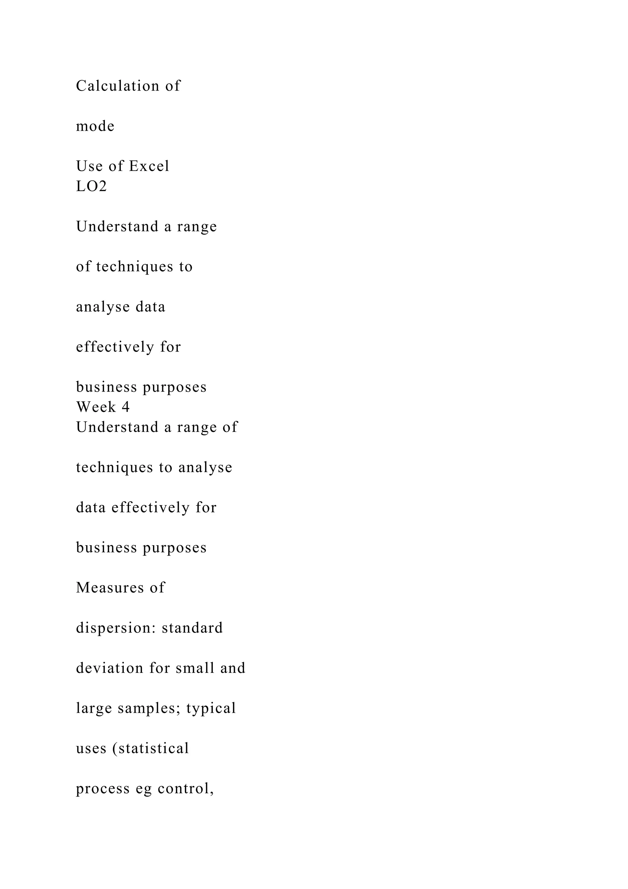 Calculation of
mode
Use of Excel
LO2
Understand a range
of techniques to
analyse data
effectively for
business purposes
Week 4
Understand a range of
techniques to analyse
data effectively for
business purposes
Measures of
dispersion: standard
deviation for small and
large samples; typical
uses (statistical
process eg control,
 