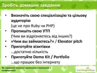 Зробіть домашнє завдання
Як сервісній компанії привозити замовників з
конференцій
• Визначіть свою спеціалізацію та цільову
аудиторію
(це не про Ruby чи PHP)
• Пропишіть свою УТП
(Чим ви відрізняєтесь від інших?)
• «Чим вы займаєтесь?» / Elevator pitch
• Приготуйте візитівки
…достатню кількість
• Приготуйте Demo Kit / Portfolio
…що працює без інтернету
 