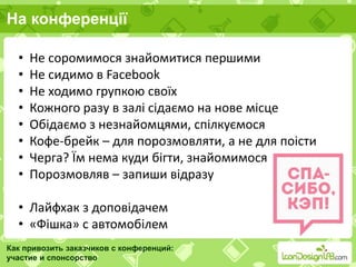 На конференції
Как привозить заказчиков с конференций:
участие и спонсорство
• Не соромимося знайомитися першими
• Не сидимо в Facebook
• Не ходимо групкою своїх
• Кожного разу в залі сідаємо на нове місце
• Обідаємо з незнайомцями, спілкуємося
• Кофе-брейк – для порозмовляти, а не для поісти
• Черга? Їм нема куди бігти, знайомимося
• Порозмовляв – запиши відразу
• Лайфхак з доповідачем
• «Фішка» с автомобілем
 