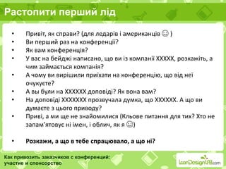 Растопити перший лід
Как привозить заказчиков с конференций:
участие и спонсорство
• Привіт, як справи? (для ледарів і американців ☺ )
• Ви перший раз на конференції?
• Як вам конференція?
• У вас на бейджі написано, що ви із компанії ХХХХХ, розкажіть, а
чим займається компанія?
• А чому ви вирішили приїхати на конференцію, що від неї
очукуєте?
• А вы були на ХХХХХХ доповіді? Як вона вам?
• На доповіді ХХХХХХХ прозвучала думка, що ХХХХХХ. А що ви
думаєте з цього приводу?
• Приві, а ми ще не знайомилися (Кльове питання для тих? Хто не
запам’ятовує ні імен, і облич, як я ☺)
• Розкажи, а що в тебе спрацювало, а що ні?
 