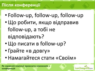 Після конференції
Як сервісній компанії привозити замовників з
конференцій
• Follow-up, follow-up, follow-up
• Що робити, якщо відправив
follow-up, а тобі не
відповідають?
• Що писати в follow-up?
• Грайте «в довгу»
• Намагайтеся стати «Своїм»
 