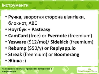 Інструменти
Як сервісній компанії привозити замовників з
конференцій
• Ручка, зворотня сторона візитівки,
блокнот, ABC
• Ноутбук + Pasteasy
• CamCard (free) or Evernote (freemium)
• Yesware ($12/mo)/ Sidekick (freemium)
• Rebump ($50/y) or Replyapp.io
• Streak (freemium) or Boomerang
• Жінка :)
 