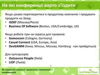 На які конференції варто з’їздити
Як сервісній компанії привозити замовників з
конференцій
Якщо цікаво перетворитися в продуктову компанію і продавати
продукти на Захід:
• ISDEF (Москва/Росія)
• Business Of Software (Boston, USA/Cambridge, UK)
Якщо робите ігри чи сервіси для ігровиків:
• Gamescom (Cologne, Germany)
• Casual Connect (USA, Europe, Asia)
• DevGAMM (Киев, Мінськ, Москва, Hamburg - как прийдеться)
Для oутсорсерів:
• Outsource People (Київ)
• LIOF (Львів)
+
 