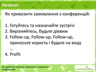Назагал
Як сервісній компанії привозити замовників з
конференцій
Як привозити замовлення з конференцій:
1. Готуйтесь та назначайте зустрічі
2. Вирізняйтесь, будьте діевим
3. Follow-up, Follow-up, Follow-up,
приносьте користь і будьте на виду
...
4. Profit
 