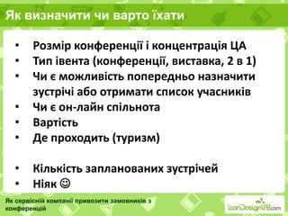 Як визначити чи варто їхати
Як сервісній компанії привозити замовників з
конференцій
• Розмір конференції і концентрація ЦА
• Тип івента (конференції, виставка, 2 в 1)
• Чи є можливість попередньо назначити
зустрічі або отримати список учасників
• Чи є он-лайн спільнота
• Вартість
• Де проходить (туризм)
• Кількість запланованих зустрічей
• Ніяк 
 