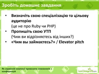 Зробіть домашнє завдання
Як сервісній компанії привозити замовників з
конференцій
• Визначіть свою спеціалізацію та цільову
аудиторію
(це не про Ruby чи PHP)
• Пропишіть свою УТП
(Чим ви відрізняєтесь від інших?)
• «Чим вы займаєтесь?» / Elevator pitch
 