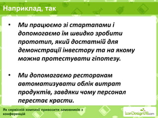 Наприклад, так
Як сервісній компанії привозити замовників з
конференцій
• Ми працюємо зі стартапами і
допомогаємо їм швидко зробити
прототип, який достатній для
демонстрації інвестору та на якому
можна протестувати гіпотезу.
• Ми допомагаємо ресторанам
автоматизувати облік витрат
продуктів, завдяки чому персонал
перестає красти.
 