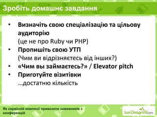 Зробіть домашнє завдання
Як сервісній компанії привозити замовників з
конференцій
• Визначіть свою спеціалізацію та цільову
аудиторію
(це не про Ruby чи PHP)
• Пропишіть свою УТП
(Чим ви відрізняєтесь від інших?)
• «Чим вы займаєтесь?» / Elevator pitch
• Приготуйте візитівки
…достатню кількість
 
