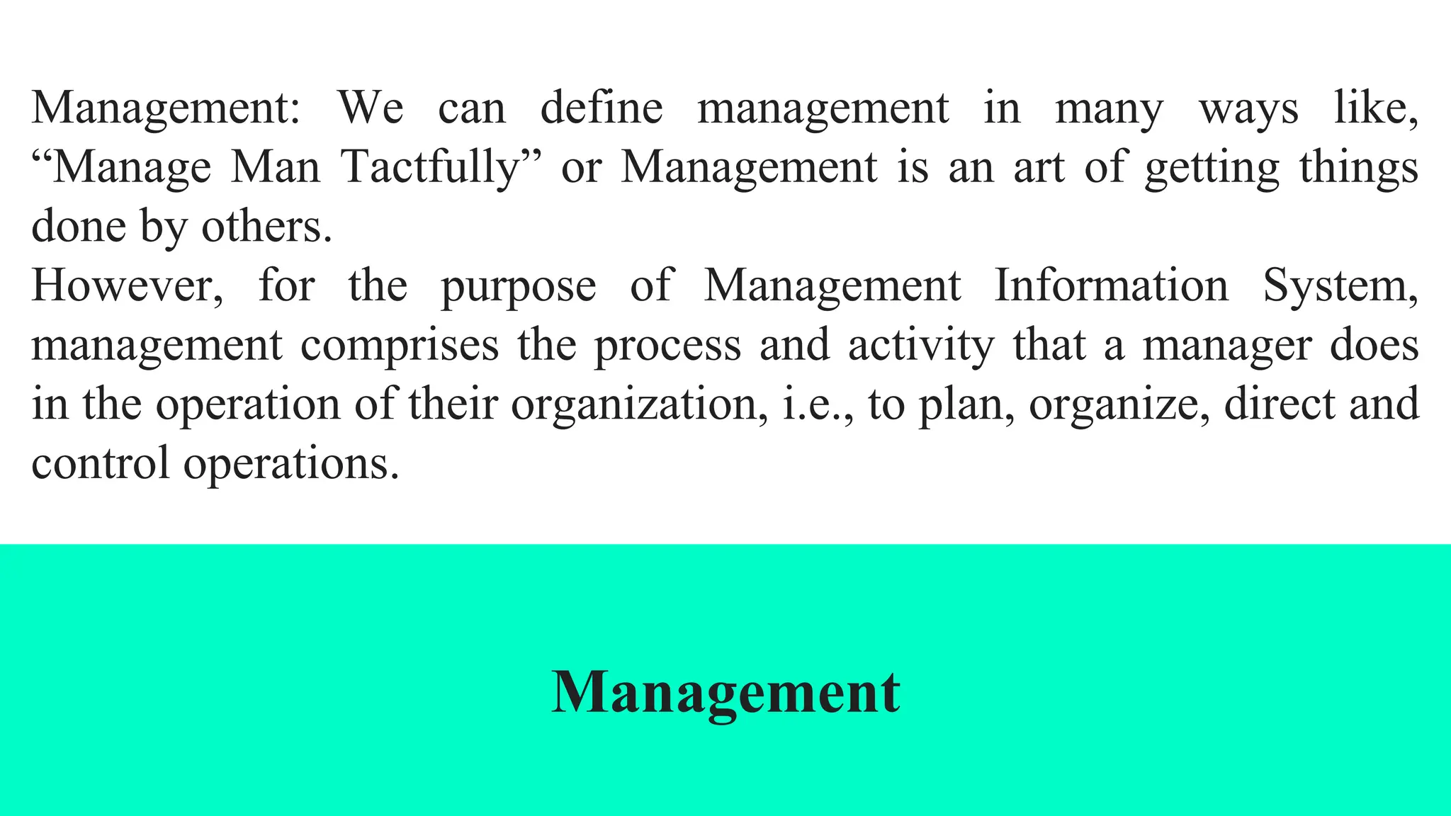 Management: We can define management in many ways like,
“Manage Man Tactfully” or Management is an art of getting things
done by others.
However, for the purpose of Management Information System,
management comprises the process and activity that a manager does
in the operation of their organization, i.e., to plan, organize, direct and
control operations.
Management
 