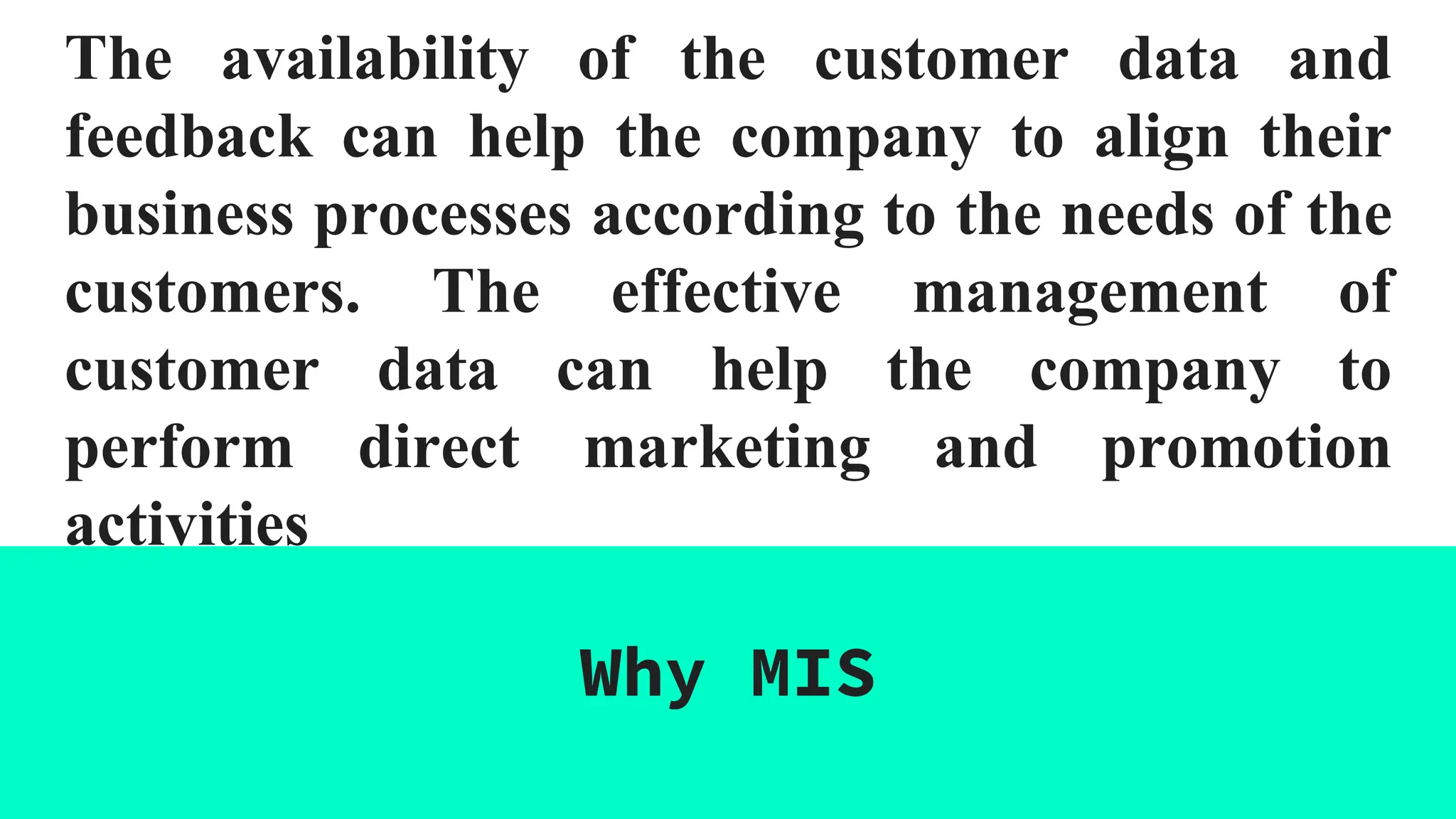 The availability of the customer data and
feedback can help the company to align their
business processes according to the needs of the
customers. The effective management of
customer data can help the company to
perform direct marketing and promotion
activities
Why MIS
 