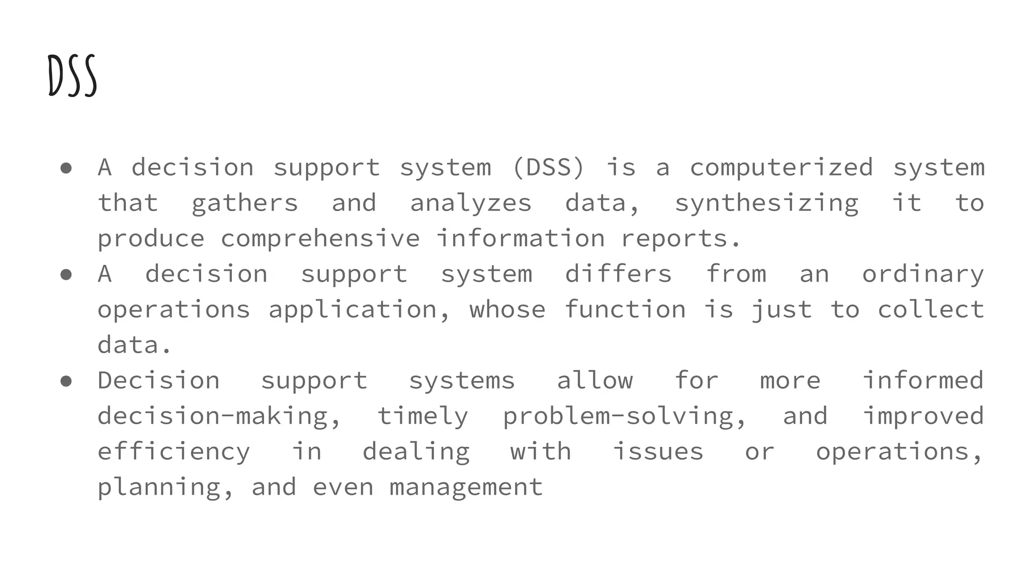 DSS
● A decision support system (DSS) is a computerized system
that gathers and analyzes data, synthesizing it to
produce comprehensive information reports.
● A decision support system differs from an ordinary
operations application, whose function is just to collect
data.
● Decision support systems allow for more informed
decision-making, timely problem-solving, and improved
efficiency in dealing with issues or operations,
planning, and even management
 