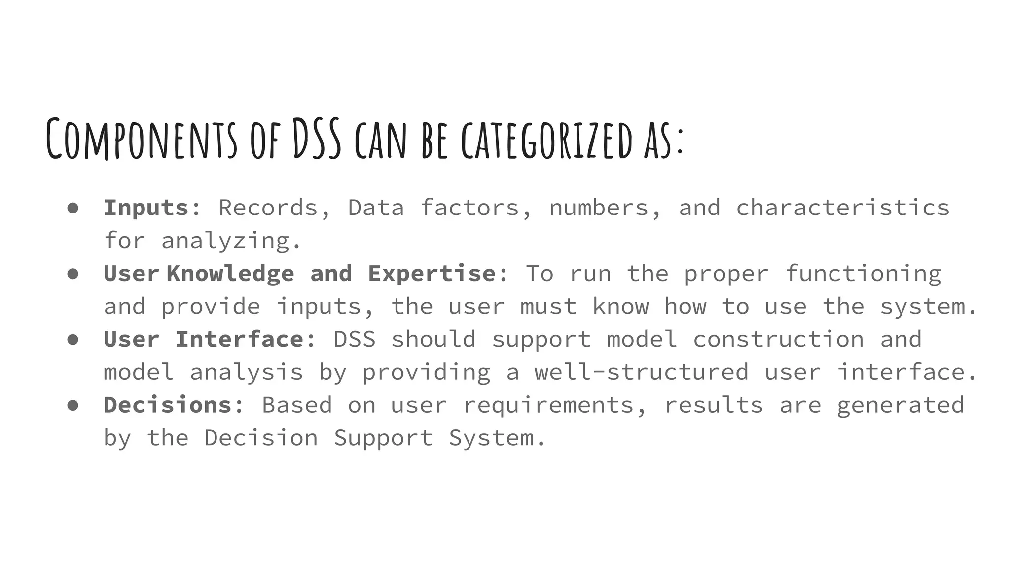 Components of DSS can be categorized as:
● Inputs: Records, Data factors, numbers, and characteristics
for analyzing.
● User Knowledge and Expertise: To run the proper functioning
and provide inputs, the user must know how to use the system.
● User Interface: DSS should support model construction and
model analysis by providing a well-structured user interface.
● Decisions: Based on user requirements, results are generated
by the Decision Support System.
 