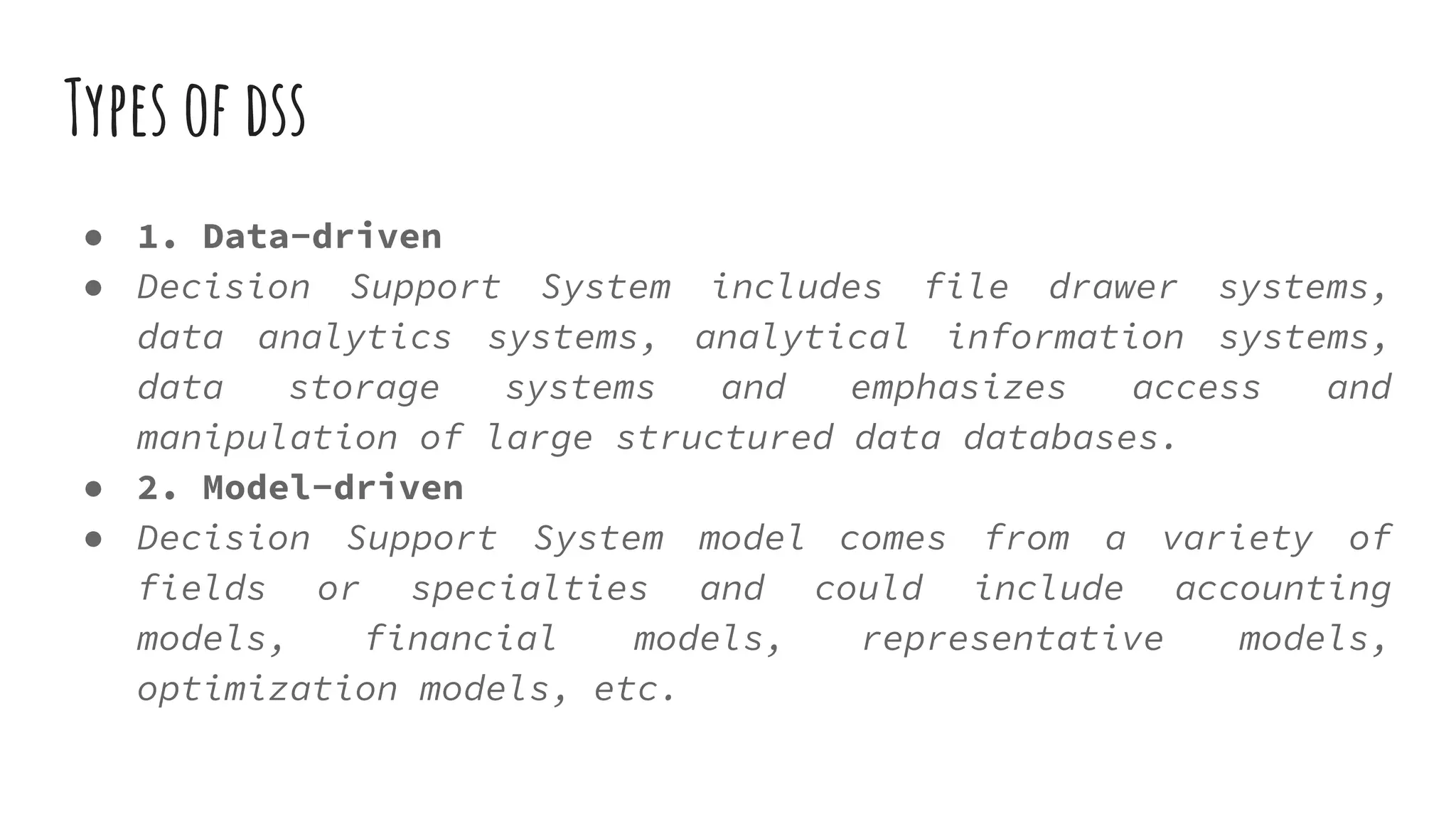 Types of dss
● 1. Data-driven
● Decision Support System includes file drawer systems,
data analytics systems, analytical information systems,
data storage systems and emphasizes access and
manipulation of large structured data databases.
● 2. Model-driven
● Decision Support System model comes from a variety of
fields or specialties and could include accounting
models, financial models, representative models,
optimization models, etc.
 