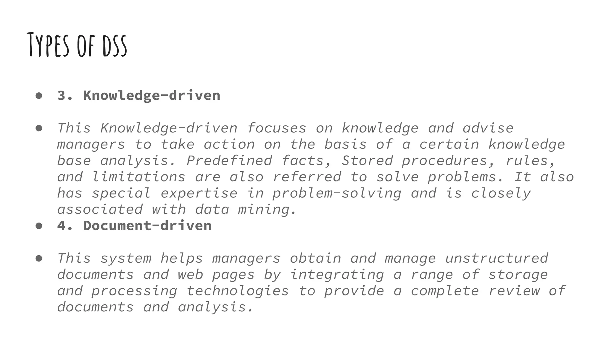 Types of dss
● 3. Knowledge-driven
● This Knowledge-driven focuses on knowledge and advise
managers to take action on the basis of a certain knowledge
base analysis. Predefined facts, Stored procedures, rules,
and limitations are also referred to solve problems. It also
has special expertise in problem-solving and is closely
associated with data mining.
● 4. Document-driven
● This system helps managers obtain and manage unstructured
documents and web pages by integrating a range of storage
and processing technologies to provide a complete review of
documents and analysis.
 