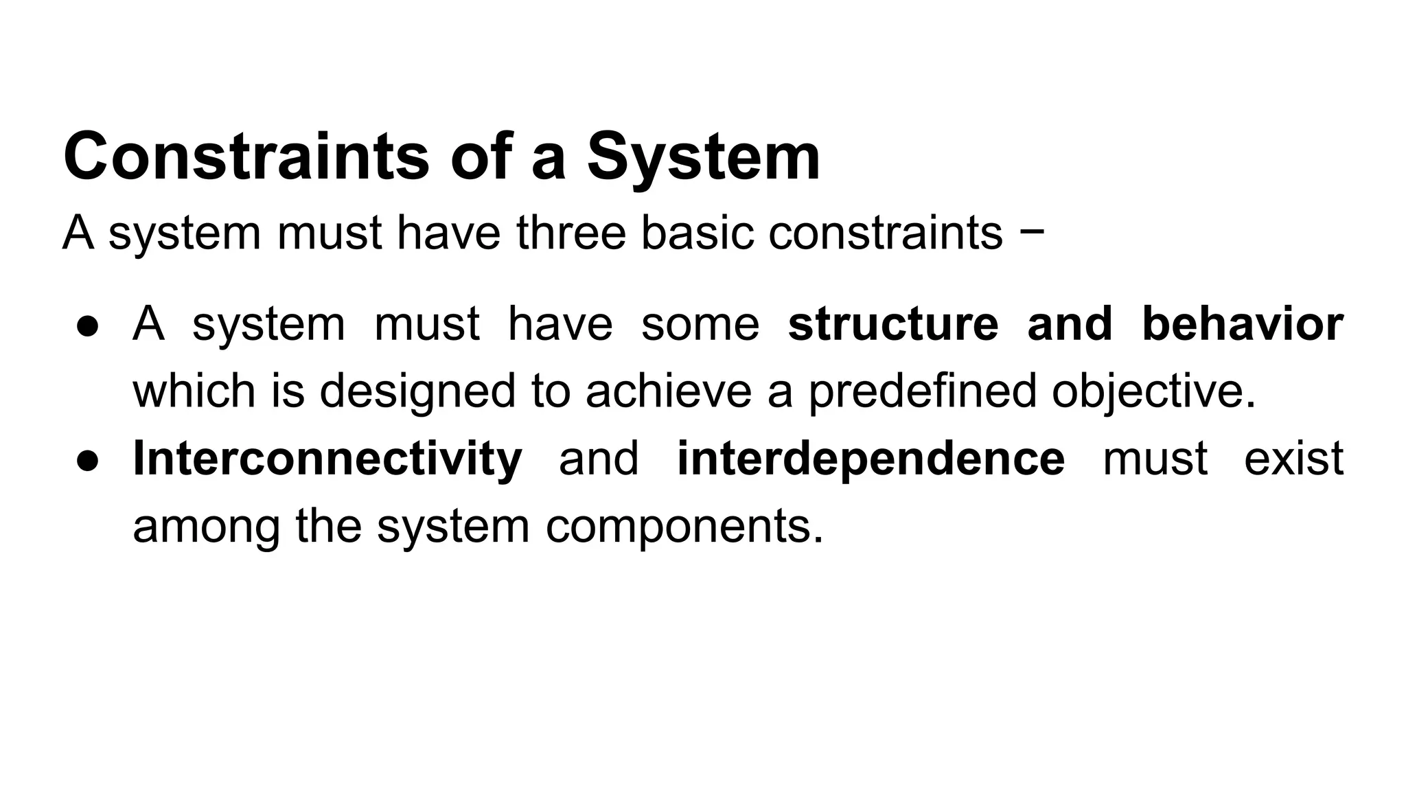 Constraints of a System
A system must have three basic constraints −
● A system must have some structure and behavior
which is designed to achieve a predefined objective.
● Interconnectivity and interdependence must exist
among the system components.
 