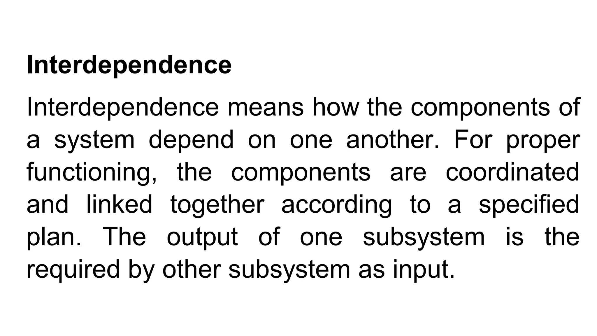 Interdependence
Interdependence means how the components of
a system depend on one another. For proper
functioning, the components are coordinated
and linked together according to a specified
plan. The output of one subsystem is the
required by other subsystem as input.
 
