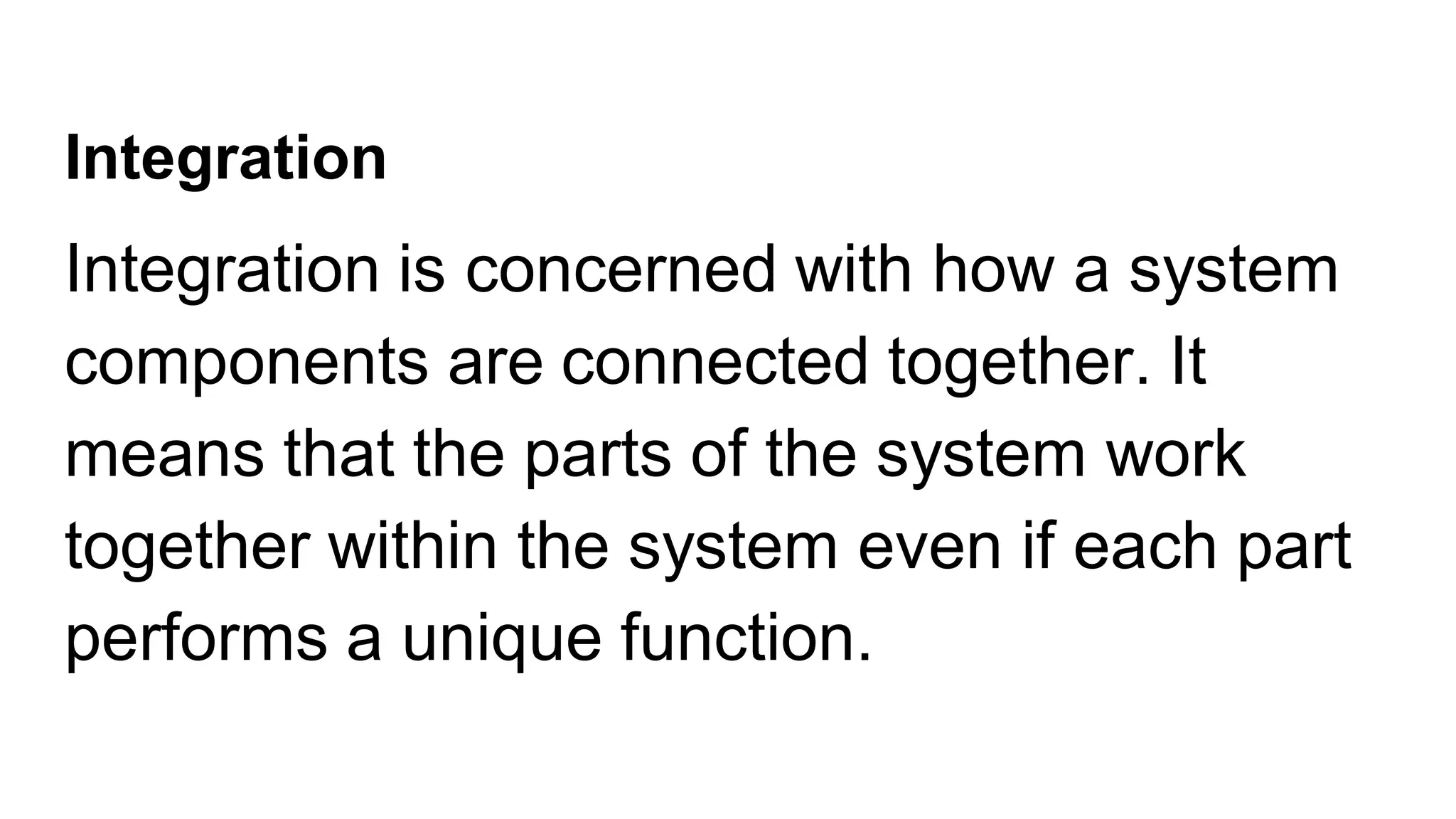 Integration
Integration is concerned with how a system
components are connected together. It
means that the parts of the system work
together within the system even if each part
performs a unique function.
 