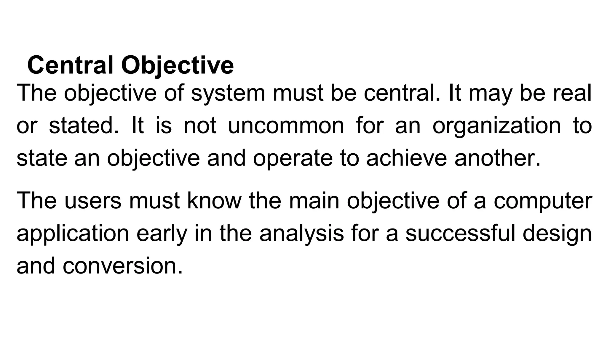 Central Objective
The objective of system must be central. It may be real
or stated. It is not uncommon for an organization to
state an objective and operate to achieve another.
The users must know the main objective of a computer
application early in the analysis for a successful design
and conversion.
 