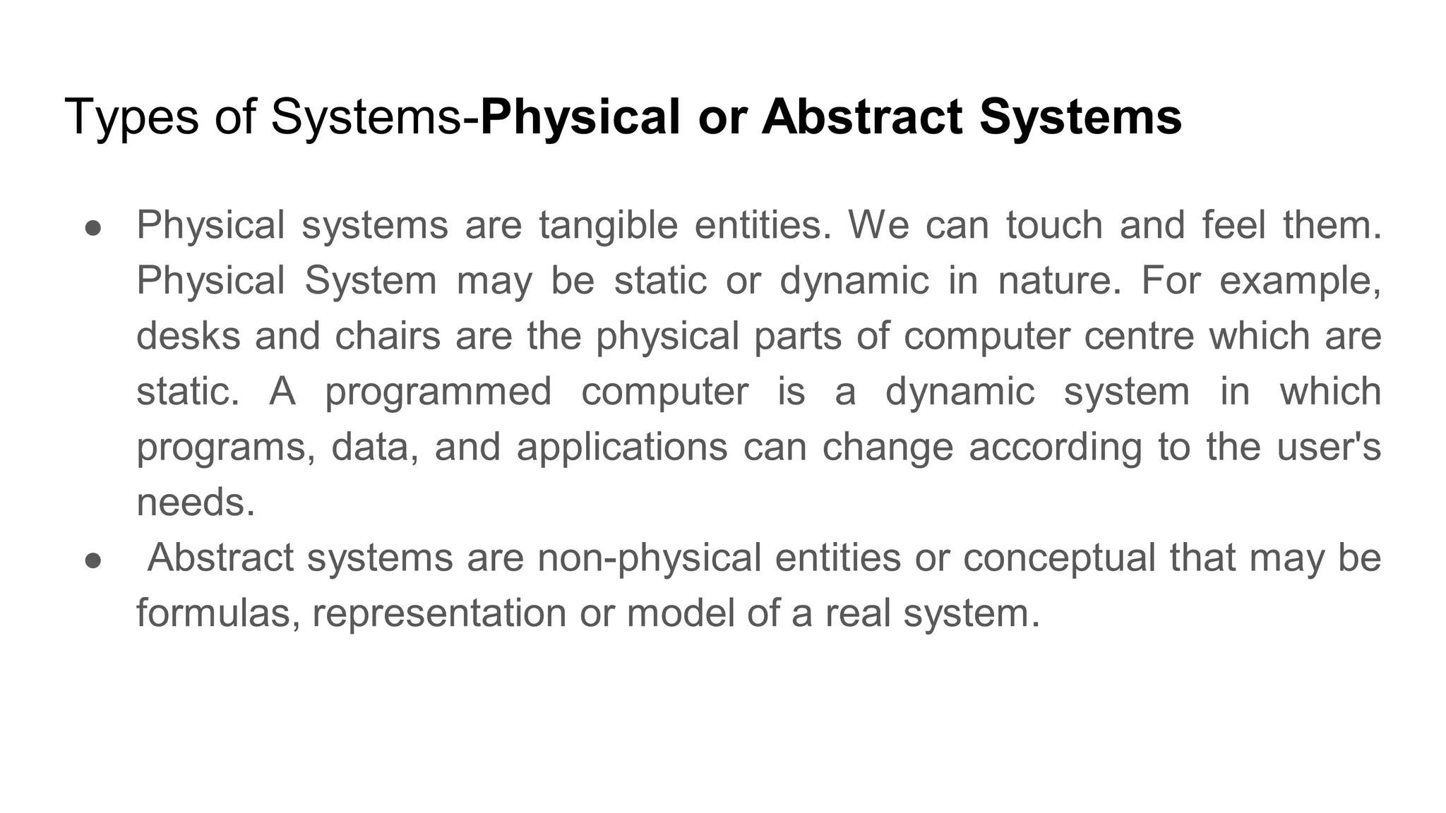 Types of Systems-Physical or Abstract Systems
● Physical systems are tangible entities. We can touch and feel them.
Physical System may be static or dynamic in nature. For example,
desks and chairs are the physical parts of computer centre which are
static. A programmed computer is a dynamic system in which
programs, data, and applications can change according to the user's
needs.
● Abstract systems are non-physical entities or conceptual that may be
formulas, representation or model of a real system.
 