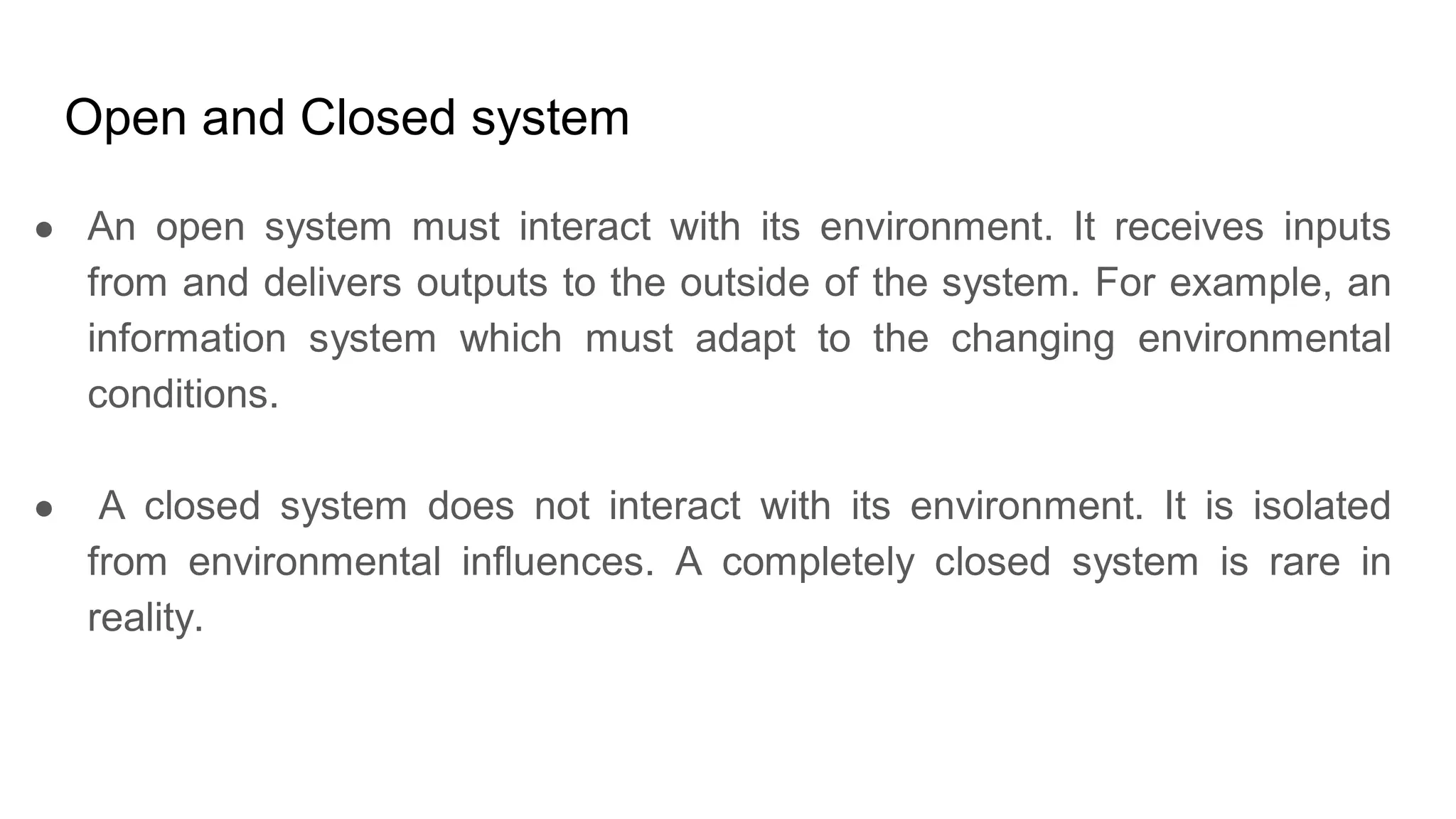 Open and Closed system
● An open system must interact with its environment. It receives inputs
from and delivers outputs to the outside of the system. For example, an
information system which must adapt to the changing environmental
conditions.
● A closed system does not interact with its environment. It is isolated
from environmental influences. A completely closed system is rare in
reality.
 