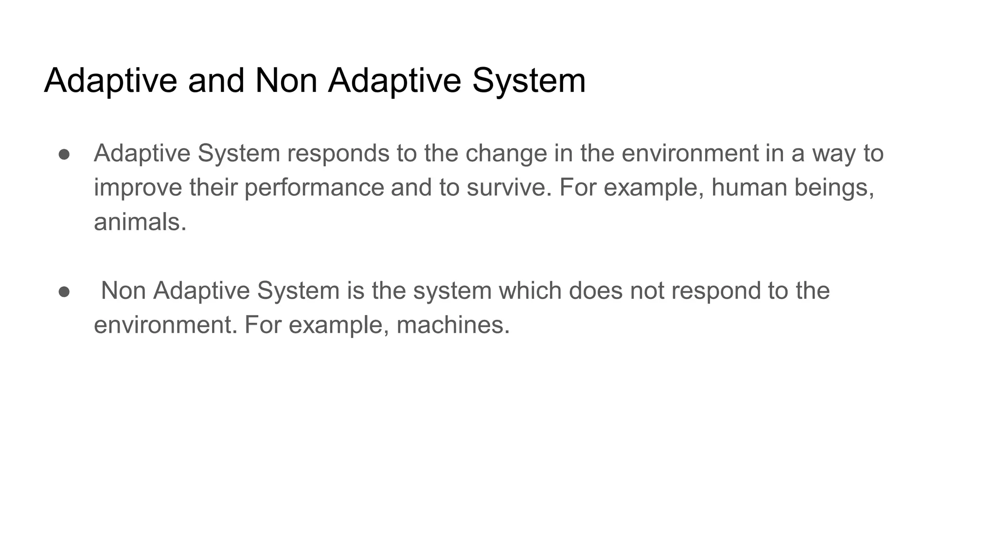 Adaptive and Non Adaptive System
● Adaptive System responds to the change in the environment in a way to
improve their performance and to survive. For example, human beings,
animals.
● Non Adaptive System is the system which does not respond to the
environment. For example, machines.
 