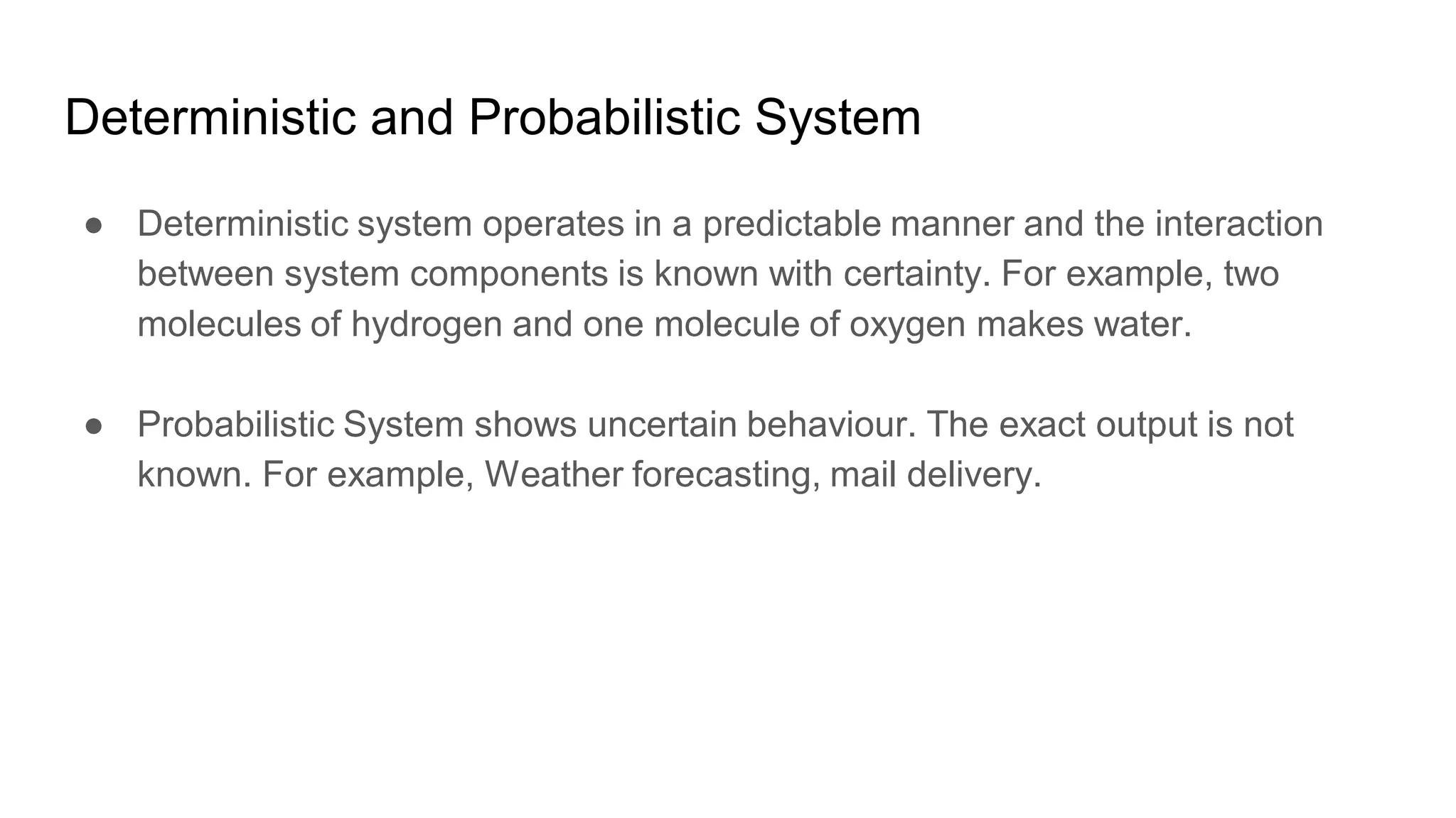 Deterministic and Probabilistic System
● Deterministic system operates in a predictable manner and the interaction
between system components is known with certainty. For example, two
molecules of hydrogen and one molecule of oxygen makes water.
● Probabilistic System shows uncertain behaviour. The exact output is not
known. For example, Weather forecasting, mail delivery.
 