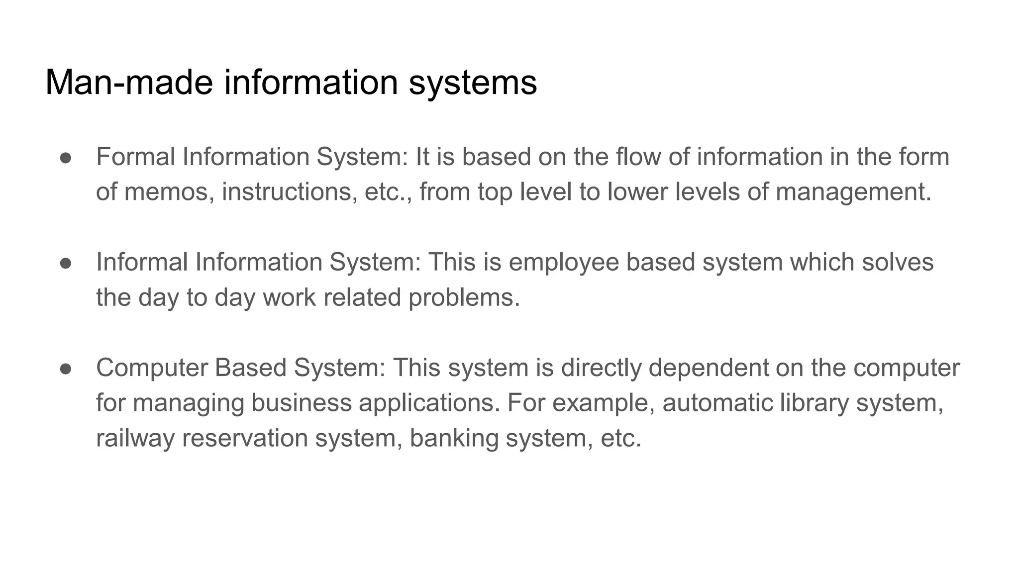 Man-made information systems
● Formal Information System: It is based on the flow of information in the form
of memos, instructions, etc., from top level to lower levels of management.
● Informal Information System: This is employee based system which solves
the day to day work related problems.
● Computer Based System: This system is directly dependent on the computer
for managing business applications. For example, automatic library system,
railway reservation system, banking system, etc.
 