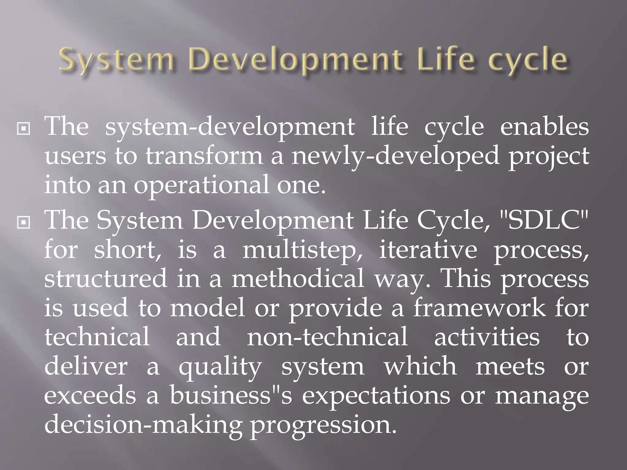  The system-development life cycle enables
users to transform a newly-developed project
into an operational one.
 The System Development Life Cycle, "SDLC"
for short, is a multistep, iterative process,
structured in a methodical way. This process
is used to model or provide a framework for
technical and non-technical activities to
deliver a quality system which meets or
exceeds a business"s expectations or manage
decision-making progression.
 