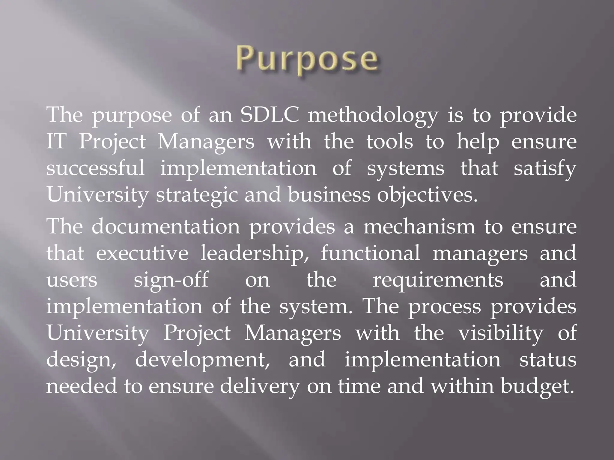 The purpose of an SDLC methodology is to provide
IT Project Managers with the tools to help ensure
successful implementation of systems that satisfy
University strategic and business objectives.
The documentation provides a mechanism to ensure
that executive leadership, functional managers and
users sign-off on the requirements and
implementation of the system. The process provides
University Project Managers with the visibility of
design, development, and implementation status
needed to ensure delivery on time and within budget.
 