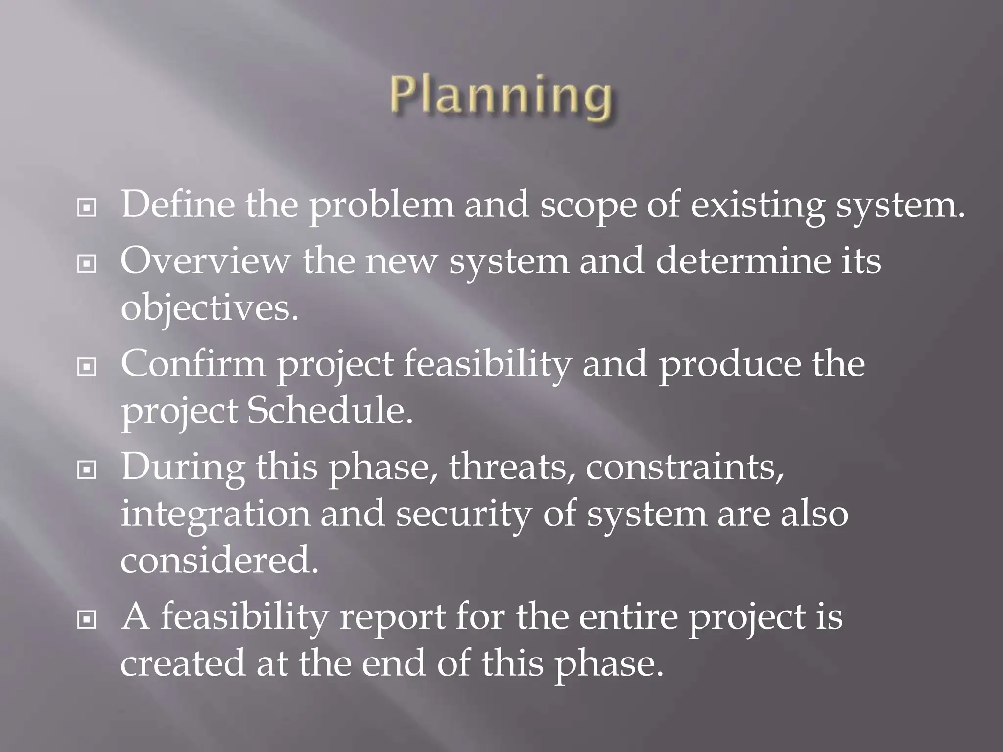  Define the problem and scope of existing system.
 Overview the new system and determine its
objectives.
 Confirm project feasibility and produce the
project Schedule.
 During this phase, threats, constraints,
integration and security of system are also
considered.
 A feasibility report for the entire project is
created at the end of this phase.
 