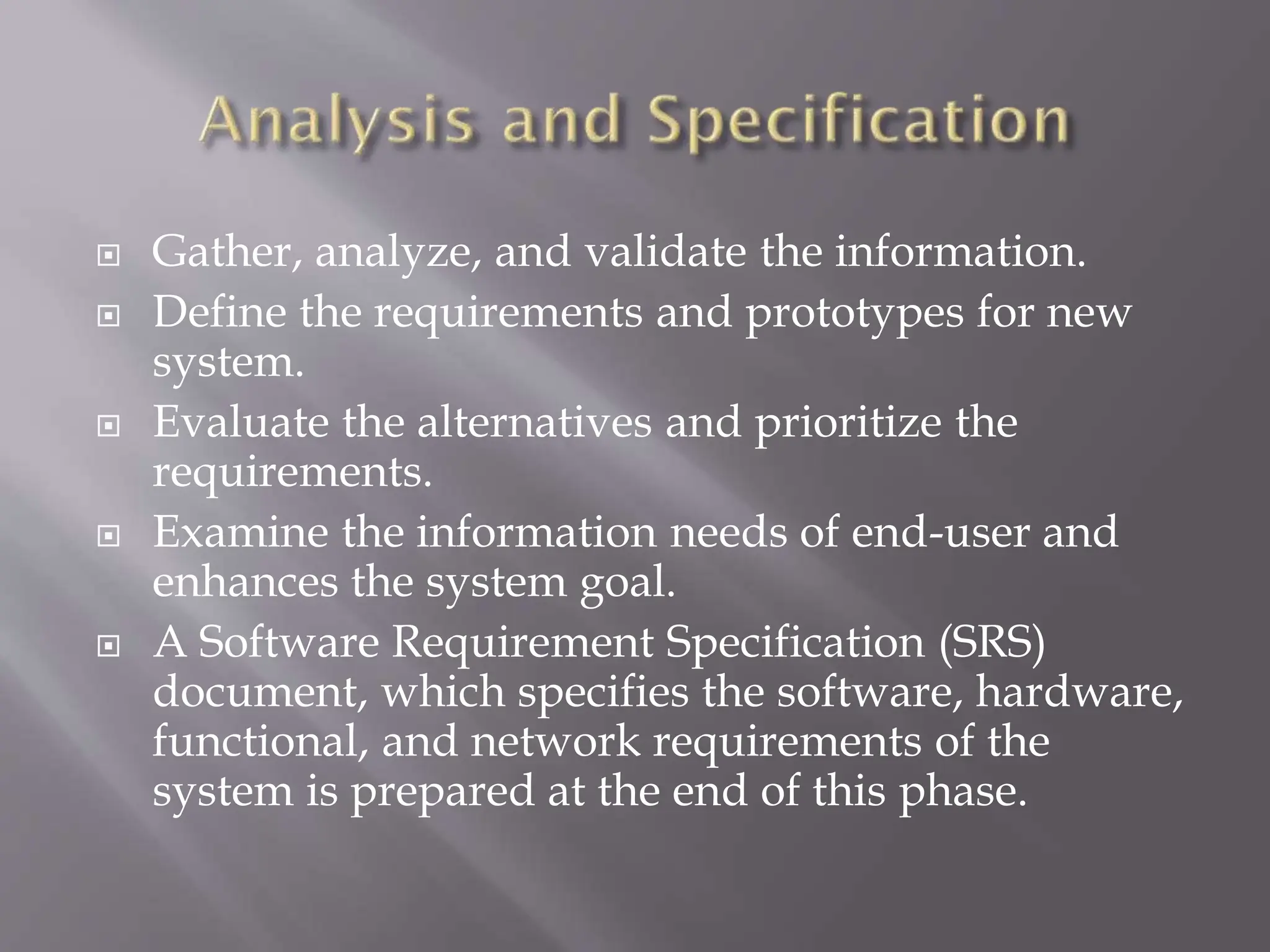  Gather, analyze, and validate the information.
 Define the requirements and prototypes for new
system.
 Evaluate the alternatives and prioritize the
requirements.
 Examine the information needs of end-user and
enhances the system goal.
 A Software Requirement Specification (SRS)
document, which specifies the software, hardware,
functional, and network requirements of the
system is prepared at the end of this phase.
 
