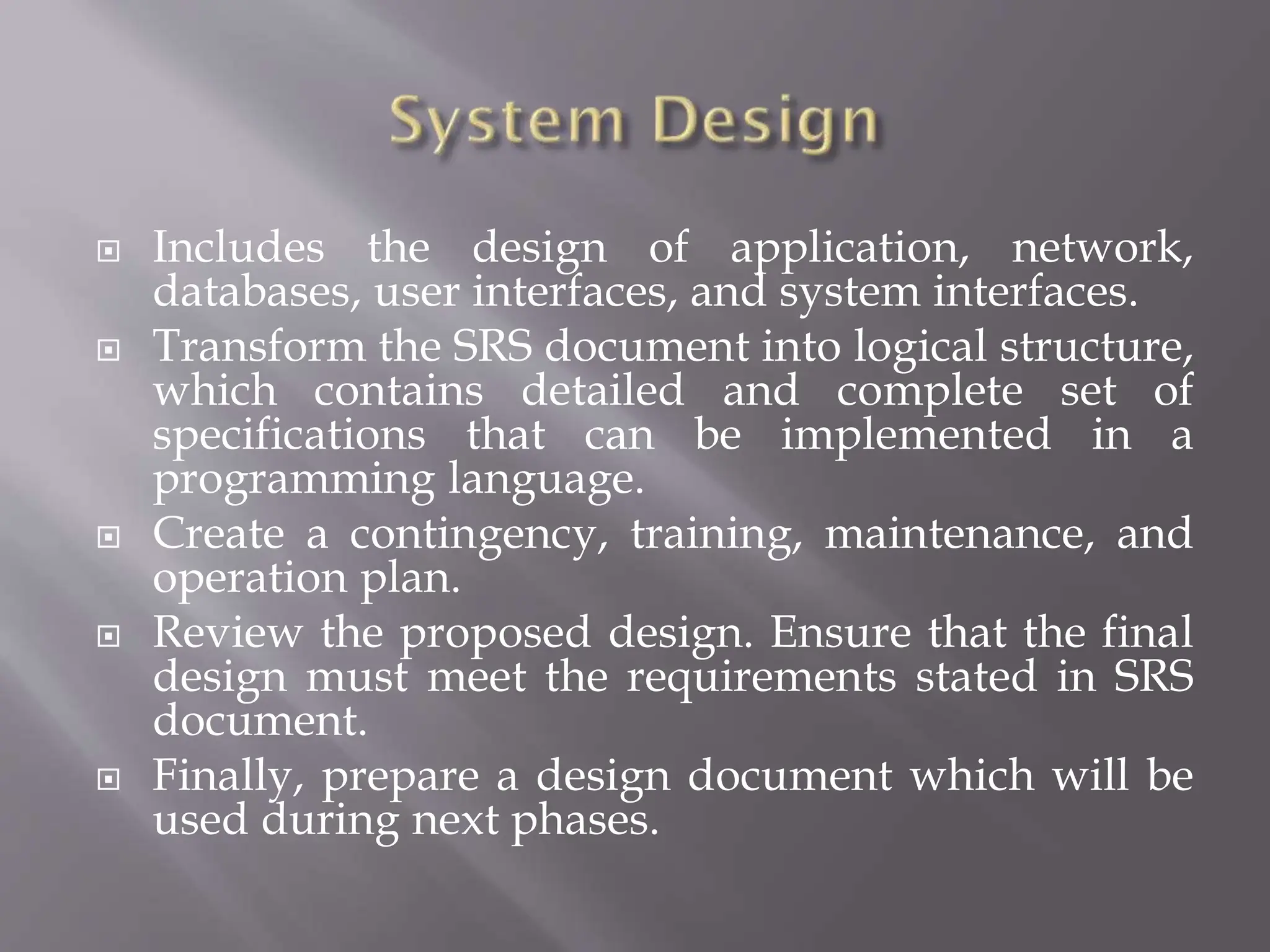  Includes the design of application, network,
databases, user interfaces, and system interfaces.
 Transform the SRS document into logical structure,
which contains detailed and complete set of
specifications that can be implemented in a
programming language.
 Create a contingency, training, maintenance, and
operation plan.
 Review the proposed design. Ensure that the final
design must meet the requirements stated in SRS
document.
 Finally, prepare a design document which will be
used during next phases.
 