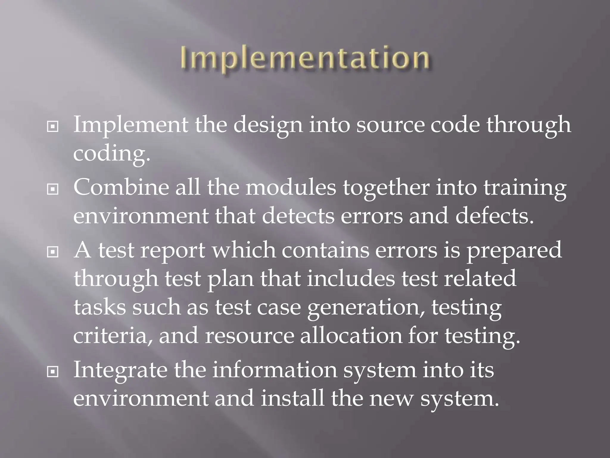  Implement the design into source code through
coding.
 Combine all the modules together into training
environment that detects errors and defects.
 A test report which contains errors is prepared
through test plan that includes test related
tasks such as test case generation, testing
criteria, and resource allocation for testing.
 Integrate the information system into its
environment and install the new system.
 