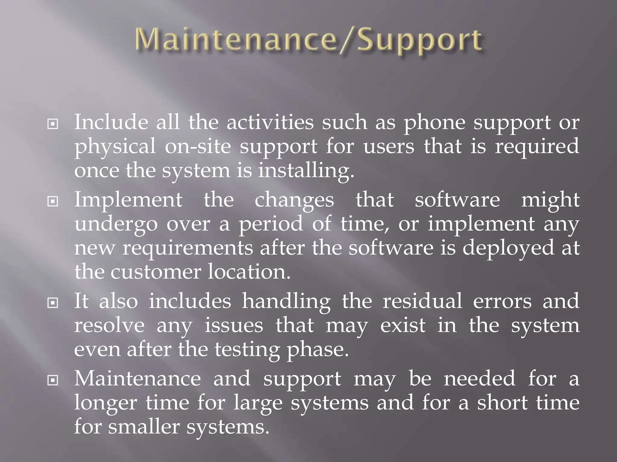  Include all the activities such as phone support or
physical on-site support for users that is required
once the system is installing.
 Implement the changes that software might
undergo over a period of time, or implement any
new requirements after the software is deployed at
the customer location.
 It also includes handling the residual errors and
resolve any issues that may exist in the system
even after the testing phase.
 Maintenance and support may be needed for a
longer time for large systems and for a short time
for smaller systems.
 