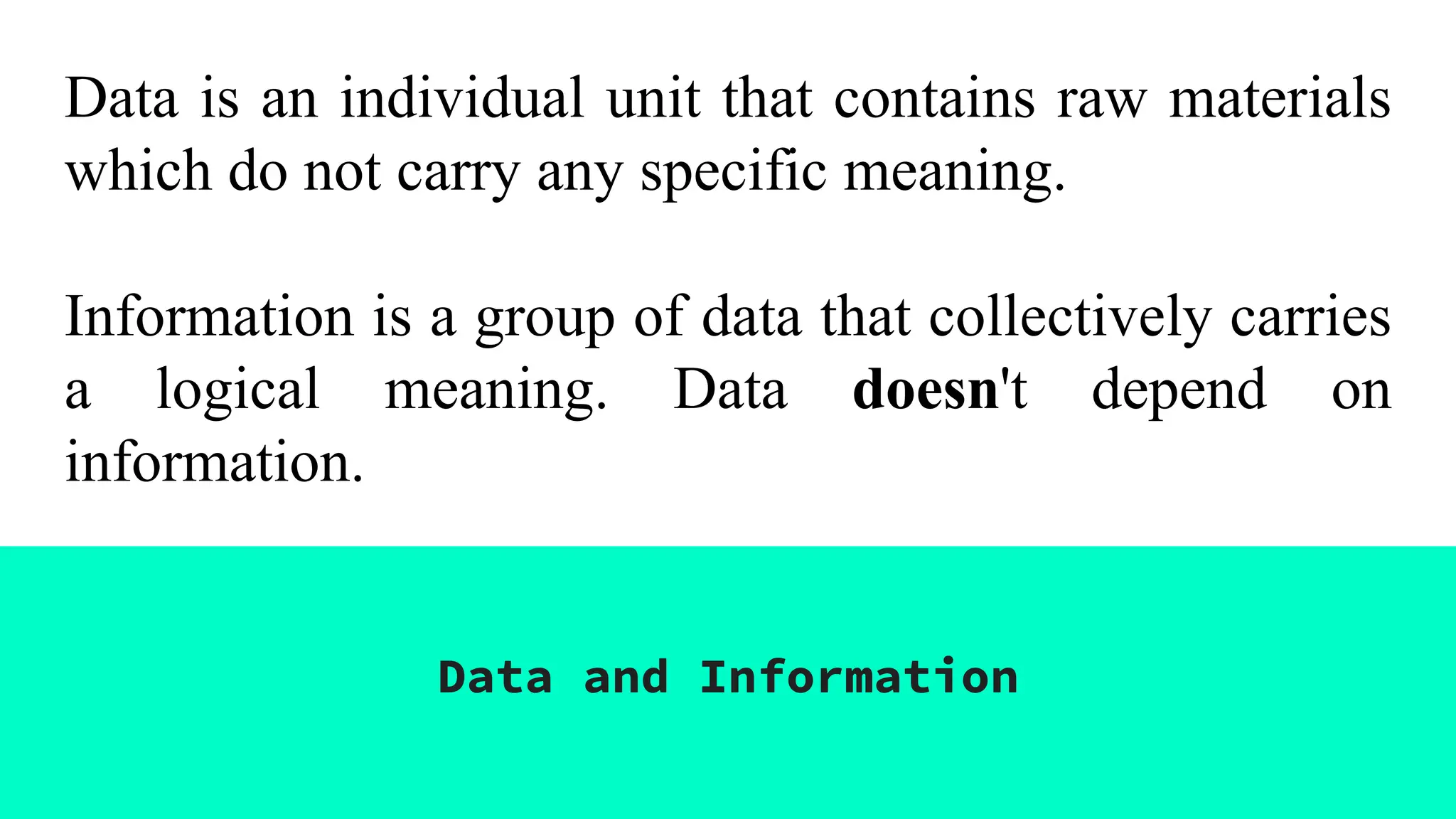 Data is an individual unit that contains raw materials
which do not carry any specific meaning.
Information is a group of data that collectively carries
a logical meaning. Data doesn't depend on
information.
Data and Information
 