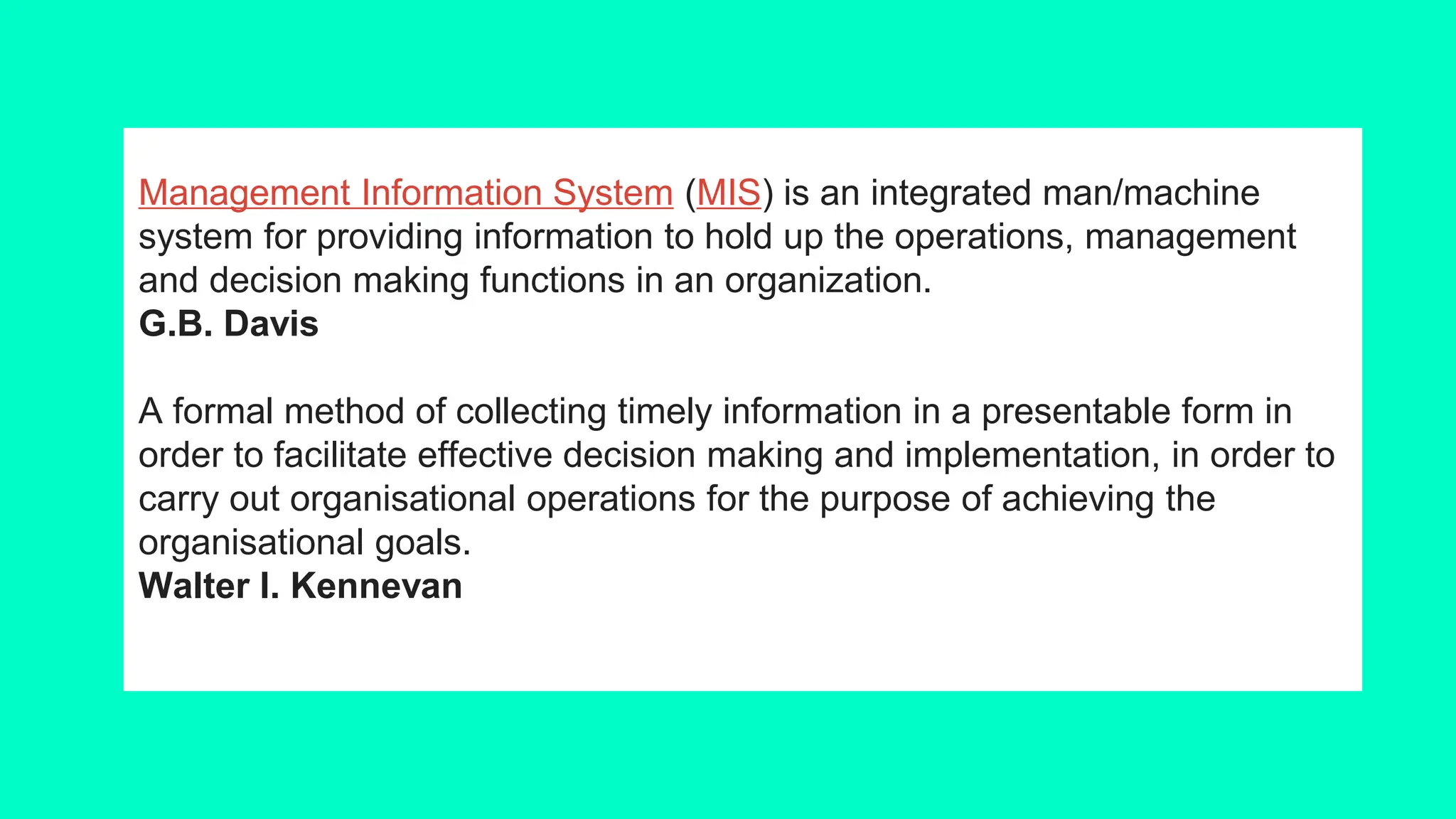 Management Information System (MIS) is an integrated man/machine
system for providing information to hold up the operations, management
and decision making functions in an organization.
G.B. Davis
A formal method of collecting timely information in a presentable form in
order to facilitate effective decision making and implementation, in order to
carry out organisational operations for the purpose of achieving the
organisational goals.
Walter I. Kennevan
 